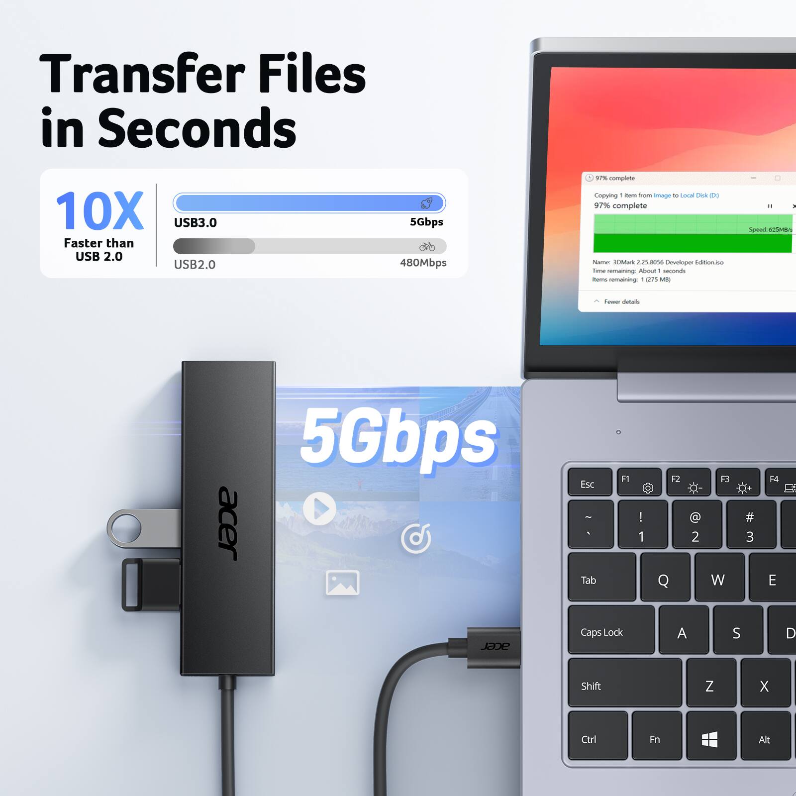 Transfer Files in Seconds

10X USB3.0 Faster than USB 2.0
USB2.0 480Mbps
5Gbps

Copying item from Image to local Disk (D:)
97% complete
Speed 625MB/s
Name: 30Mh2.230.005 Developer Edition.iso
About 1 second remaining
1 item remaining (1275 MB)

5Gbps acer
Esc - Tab F1 I 1 F2 Q 2 F3 W # 3 E Jane Caps Lock A S D Shift Z X Ctrl Fn Alt