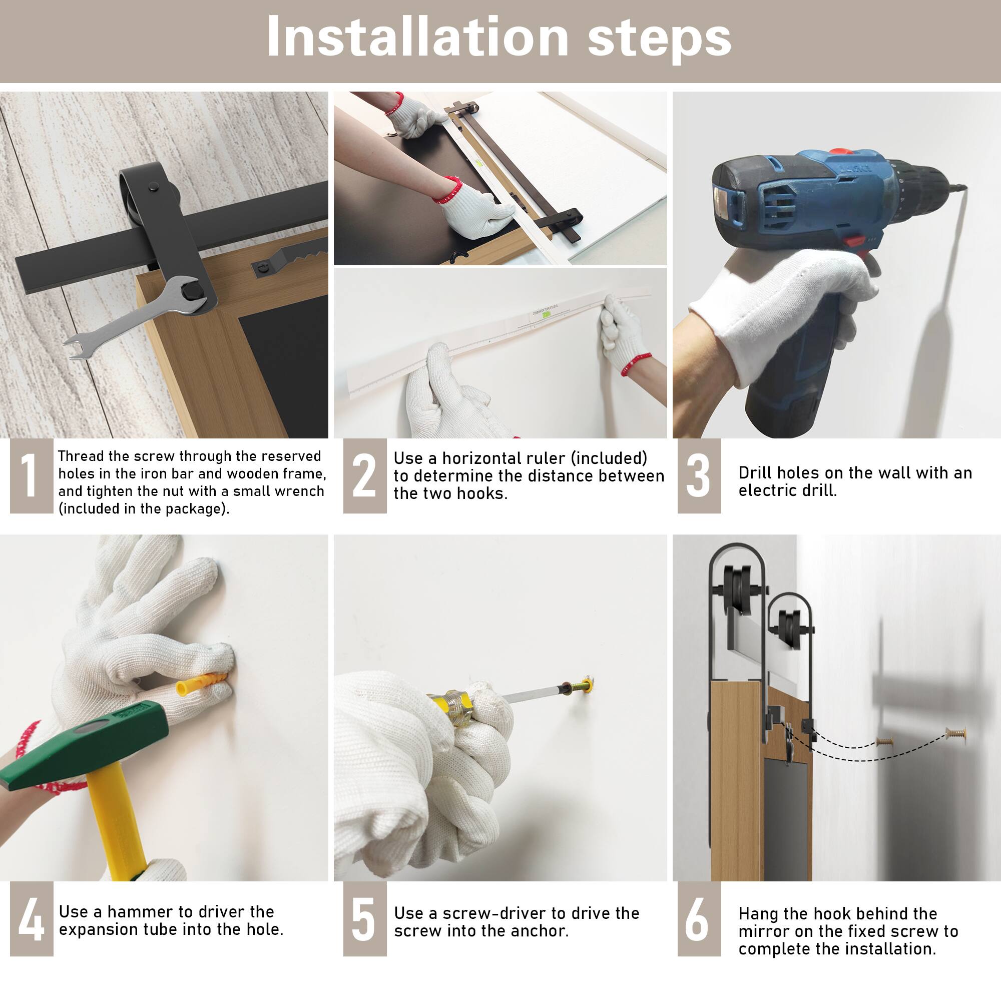 Installation steps

1. Thread the screw through the reserved holes in the iron bar and wooden frame, and tighten the nut with a small wrench (included in the package).

2. Use a horizontal ruler (included) to determine the distance between the two hooks.

3. Drill holes on the wall with an electric drill.

4. Use a hammer to drive the expansion tube into the hole.

5. Use a screwdriver to drive the screw into the anchor.

6. Hang the hook behind the mirror on the fixed screw to complete the installation.