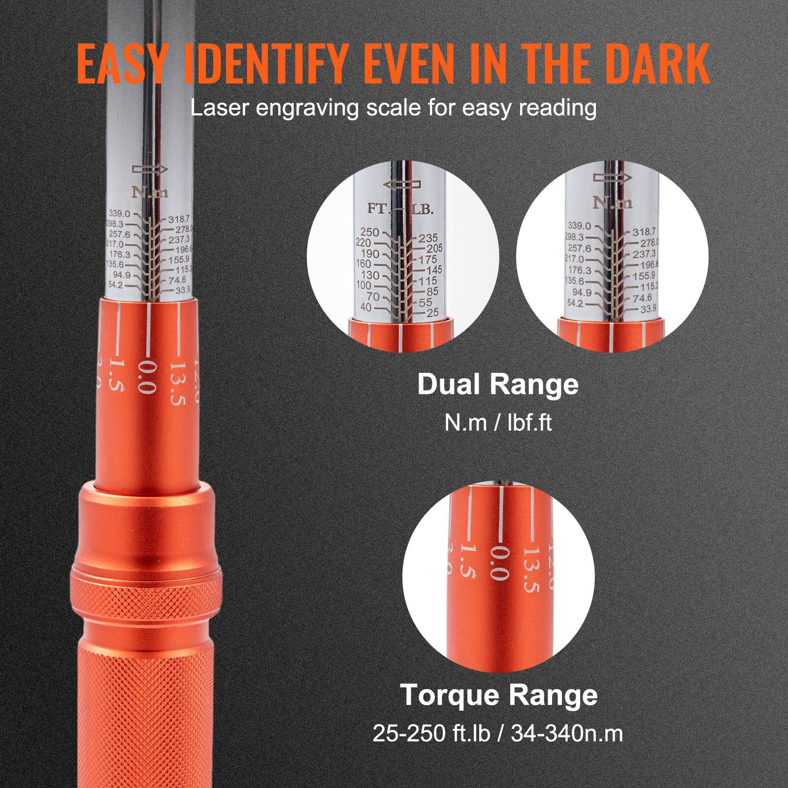 EASY IDENTIFY EVEN IN THE DARK  
Laser engraving scale for easy reading  

Dual Range  
N.m / lbf.ft  

Torque Range  
25-250 ft.lb / 34-340n.m  

N.m  
339.0  
318.7  
278  
257.6  
237.3  
196  
176.3  
155.9  
135.6  
115  
94.9  
74.6  
54.2  
33.5  

FT.  
250  
220  
190  
160  
130  
100  
70  
40  

LB.  
235  
205  
175  
145  
115  
85  
55  
25  

N.m  
339.0  
318.7  
278  
257.6  
237.3  
196  
176.3  
155.9  
135.6  
115  
94.9  
7