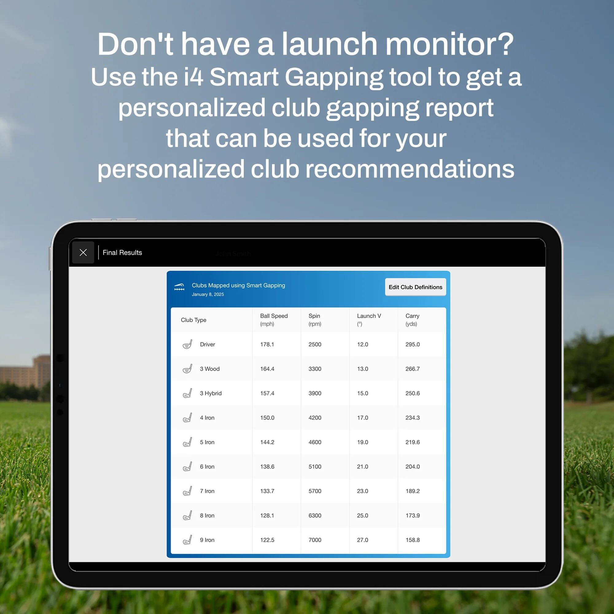 Don't have a launch monitor? Use the i4 Smart Gapping tool to get a personalized club gapping report that can be used for your personalized club recommendations.

Final Results  
Clubs Mapped using Smart Gapping  
Jenubly  
E 202%  

Club Definitions  
Club Type | Ball Speed (mph) | Spin (rpm) | Launch V | Carry (yd)  
Driver | 178.1 | 2500 | 12.0 | 295.0  
3 Wood | 164.4 | 3300 | 13.0 | 206.7  
3 Hybrid | 157.4 | 3900 | 15.0 | 250.6  
4 Iron | 150.0 | 4200 | 17.0 | 234.3  
5 Iron | 144.2 | 4600 | 19.0 | 219.6  
6 Iron | 138.6 | 5100 | 21.0 | 204.0  
7