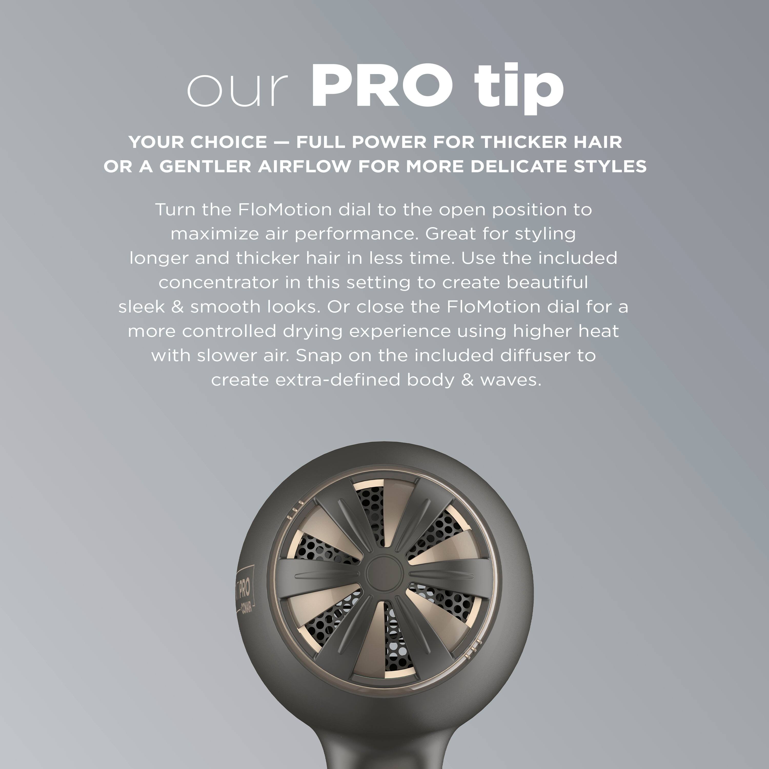 Our PRO Tip: Your Choice - Full Power for Thicker Hair or a Gentler Airflow for More Delicate Styles. Turn the FloMotion dial to the open position to maximize air performance. Great for styling longer and thicker hair in less time. Use the included concentrator in this setting to create beautiful sleek & smooth looks. Or close the FloMotion dial for a more controlled drying experience using higher heat with slower air. Snap on the included diffuser to create extra-defined body & waves.