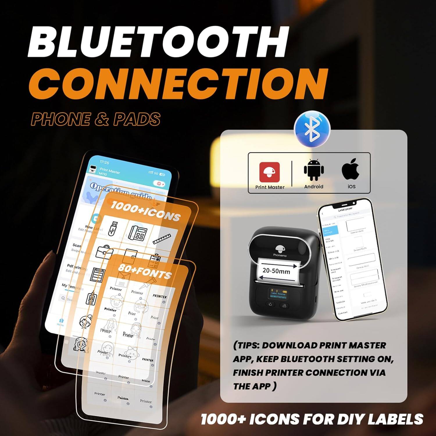 BLUETOOTH CONNECTION  
PHONE & PADS  

1000+ICONS  
80+FONTS  

(TIPS: DOWNLOAD PRINT MASTER APP, KEEP BLUETOOTH SETTING ON, FINISH PRINTER CONNECTION VIA THE APP)  

1000+ ICONS FOR DIY LABELS  

Print Master  
Android  
iOS  

20-50mm