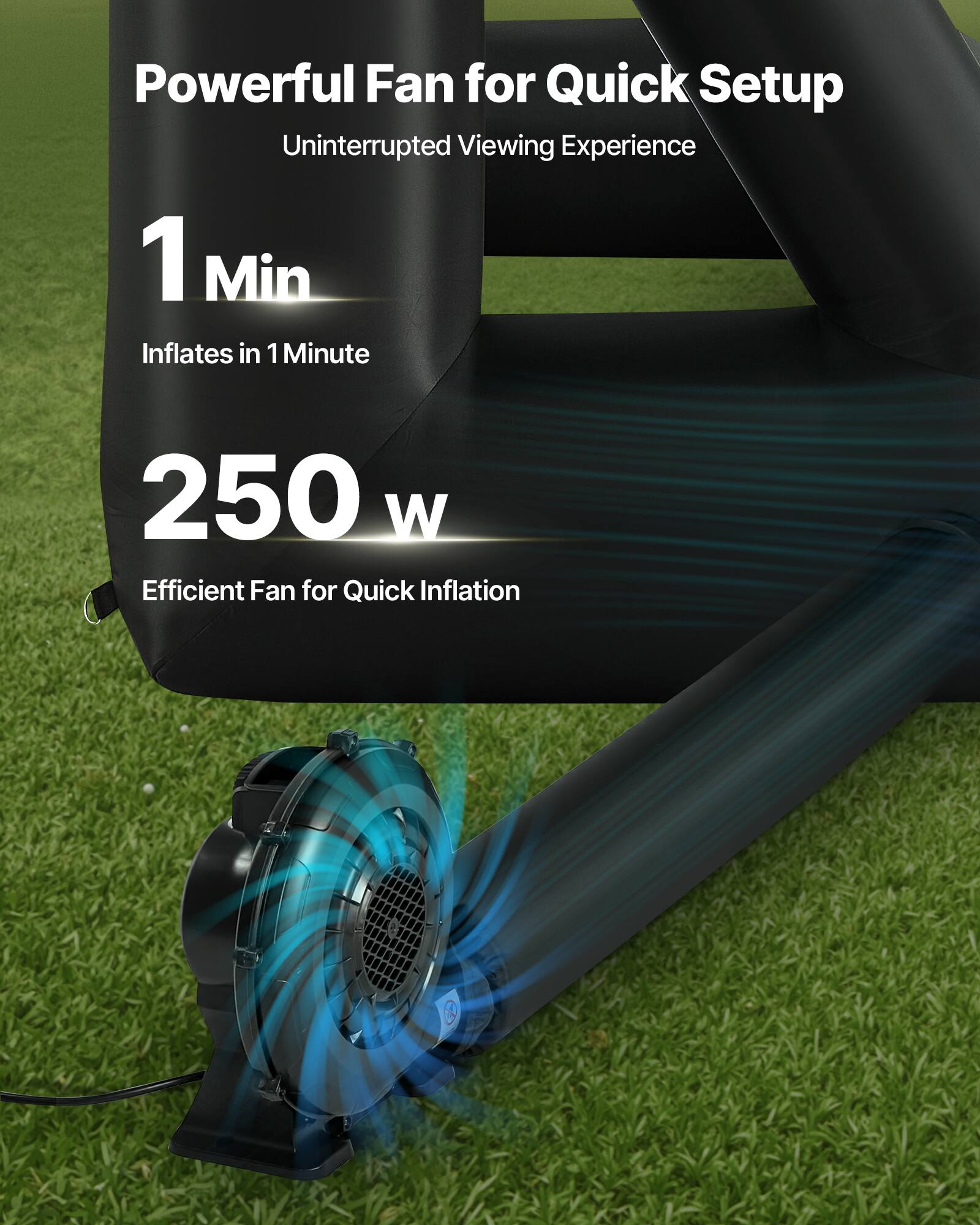 Powerful Fan for Quick Setup
Uninterrupted Viewing Experience
1 Min
Inflates in 1 Minute
250 W
Efficient Fan for Quick Inflation