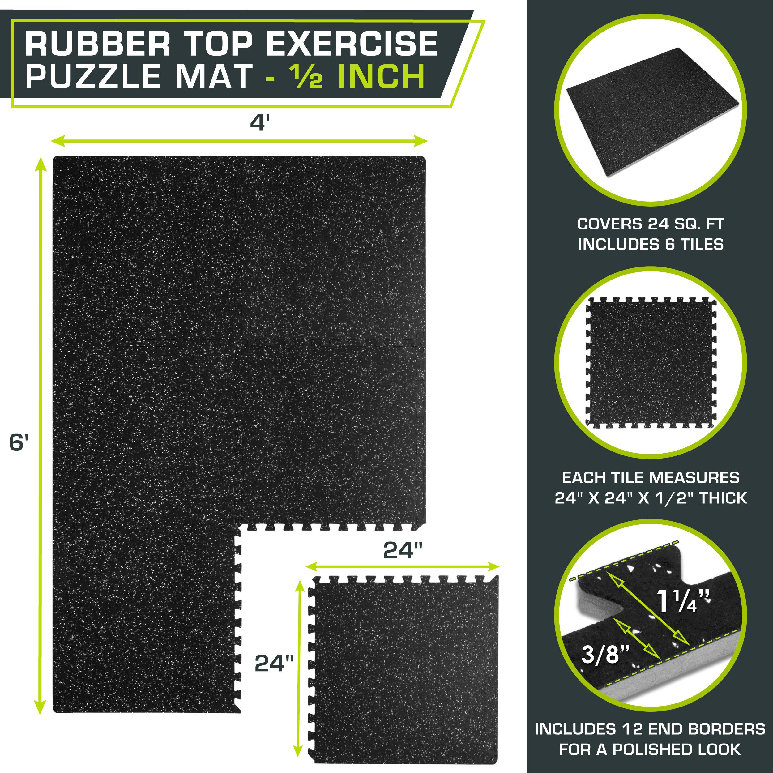 RUBBER TOP EXERCISE PUZZLE MAT - 1/2 INCH

- 4' x 6' COVERS 24 SQ. FT
- INCLUDES 6 TILES, EACH MEASURES 24" X 24" X 1/2" THICK
- 24" x 24" x 1/2" THICK
- 11/4" x 24" x 3/8" END BORDERS
- INCLUDES 12 END BORDERS FOR A POLISHED LOOK