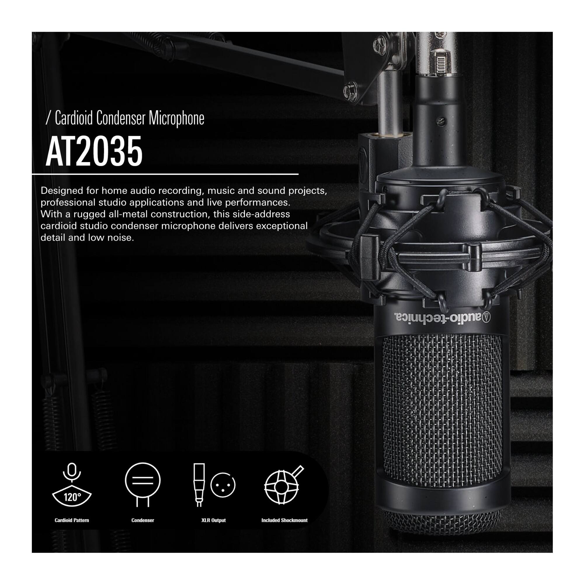 / Cardioid Condenser Microphone  
AT2035  

Designed for home audio recording, music and sound projects, professional studio applications and live performances. With a rugged all-metal construction, this side-address cardioid studio condenser microphone delivers exceptional detail and low noise.  

120° Cardioid Pattern  
Condenser  
XLR Output  
Included Shock Mount
