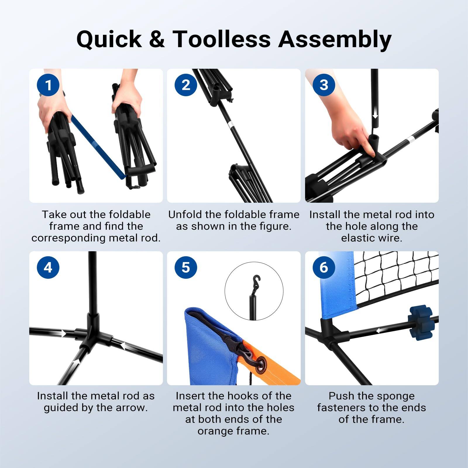 Quick & Toolless Assembly

1. Take out the foldable frame and find the corresponding metal rod.
2. Unfold the foldable frame as shown in the figure.
3. Install the metal rod into the hole along the elastic wire.
4. Install the metal rod as guided by the arrow.
5. Insert the hooks of the metal rod into the holes at both ends of the orange frame.
6. Push the sponge fasteners to the ends of the frame.