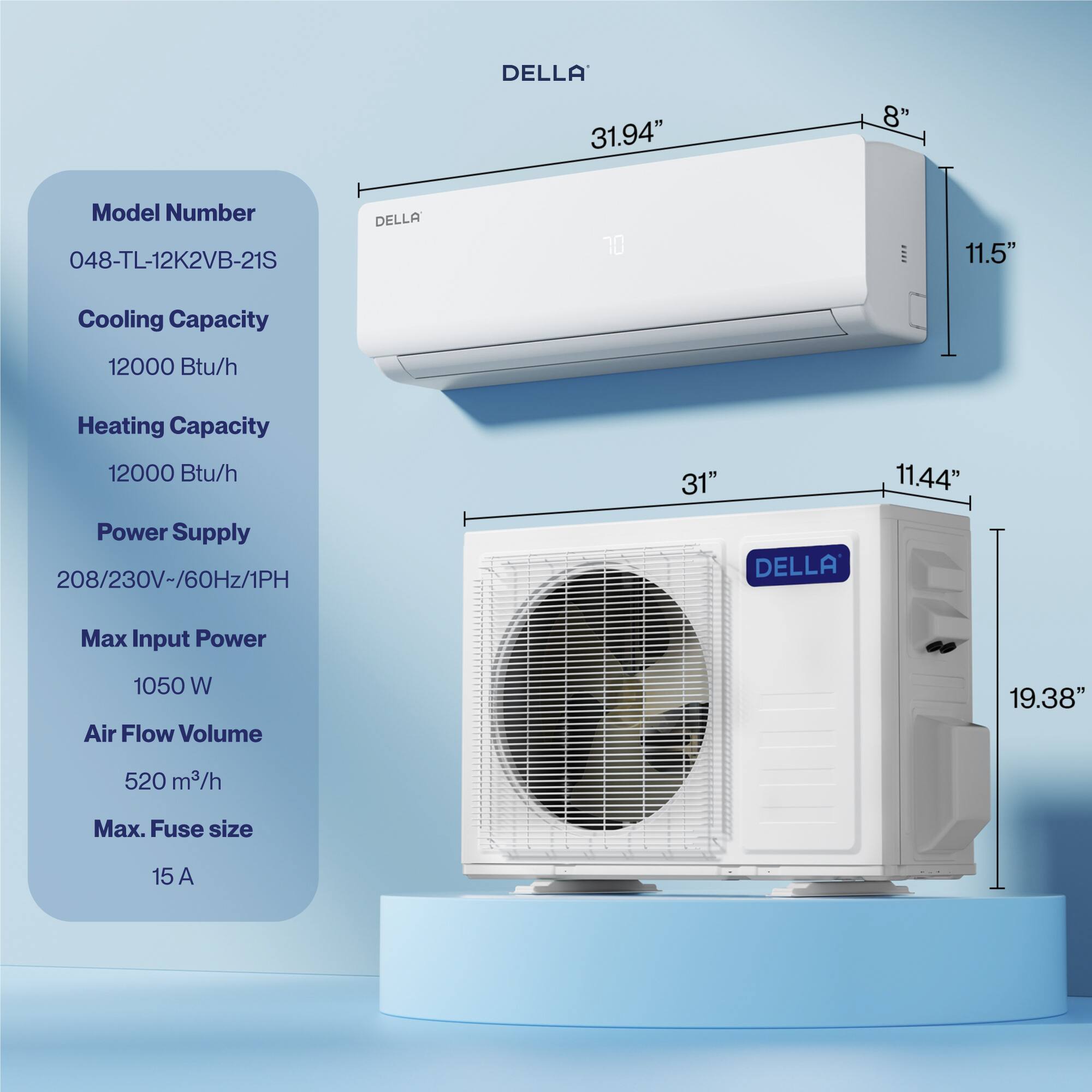 DELLA 31.94" 8" Model Number 048-TL-12K2VB-21S  
Cooling Capacity 12000 Btu/h  
Heating Capacity 12000 Btu/h  
Power Supply 208/230V-/60Hz/1PH  
Max Input Power 1050 W  
Air Flow Volume 520 m³/h  
Max. Fuse size 15 A  

Dimensions:  
- Width: 31"  
- Height: 11.44"  
- Depth: 19.38"  
- Wall Unit Height: 11.5"  
- Wall Unit Width: 31.94"  
- Wall Unit Depth: 8"