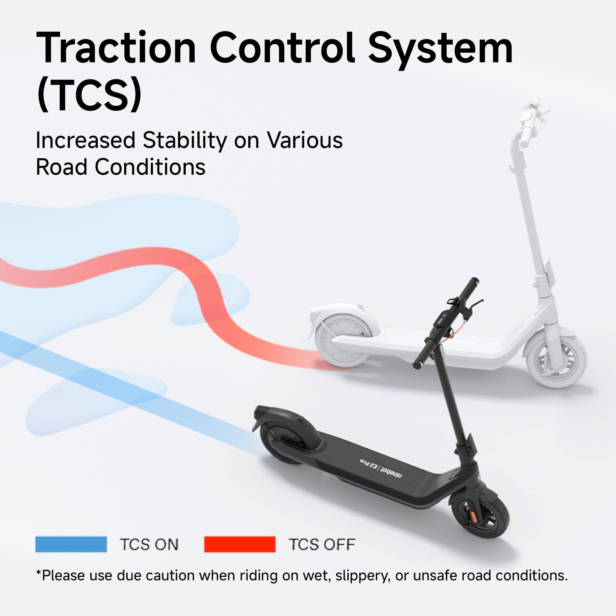 Traction Control System (TCS) Increased Stability on Various Road Conditions BudZ Z3 ninebot TCS ON TCS OFF *Please use due caution when riding on wet, slippery, or unsafe road conditions.