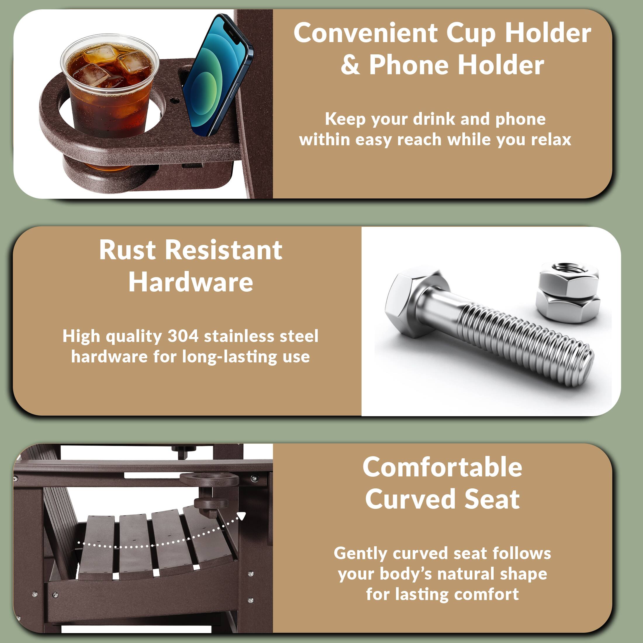 Convenient Cup Holder & Phone Holder  
Keep your drink and phone within easy reach while you relax  

Rust Resistant Hardware  
High quality 304 stainless steel hardware for long-lasting use  

Comfortable Curved Seat  
Gently curved seat follows your body's natural shape for lasting comfort