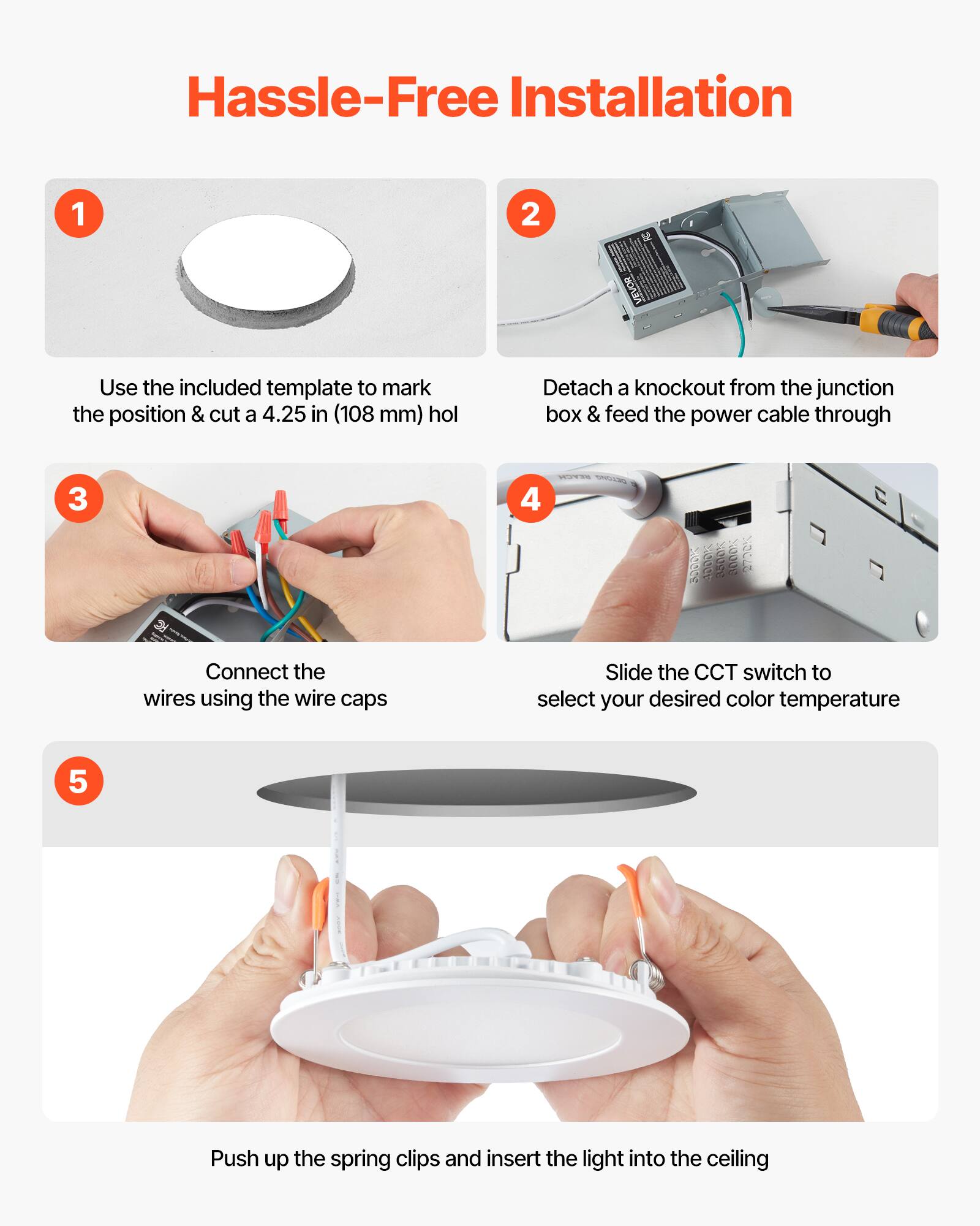 Hassle-Free Installation

1. Use the included template to mark the position & cut a 4.25 in (108 mm) hole

2. Detach a knockout from the junction box & feed the power cable through

3. Connect the wires using the wire caps

4. Slide the CCT switch to select your desired color temperature

5. Push up the spring clips and insert the light into the ceiling