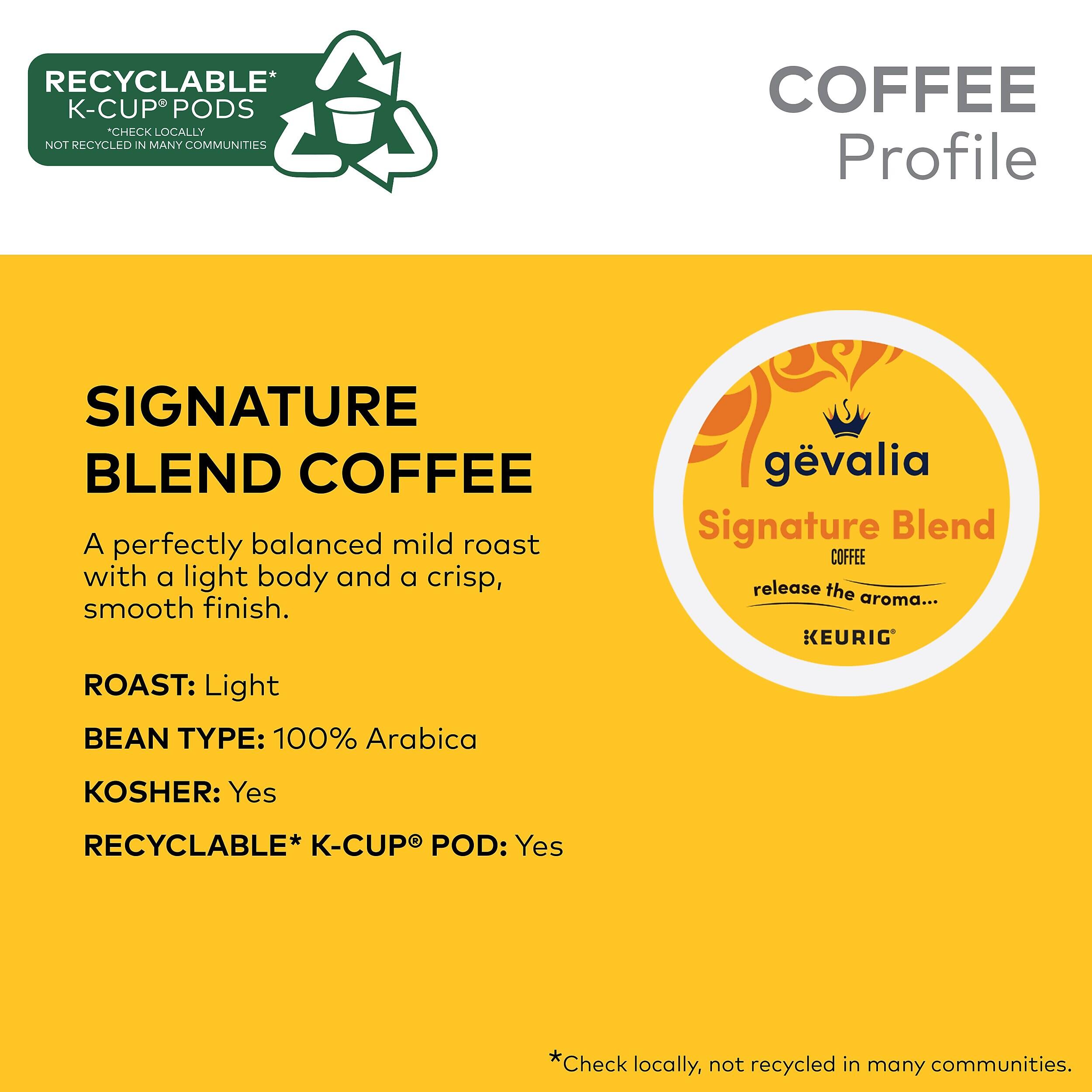 RECYCLABLE* K-CUP® PODS  
CHECK LOCALLY  
NOT RECYCLED IN MANY COMMUNITIES  

COFFEE Profile  

SIGNATURE BLEND COFFEE  
A perfectly balanced mild roast with a light body and a crisp, smooth finish.  

gēvalia  
Signature Blend  
COFFEE  
release the aroma...  
KEURIG®  

ROAST: Light  
BEAN TYPE: 100% Arabica  
KOSHER: Yes  
RECYCLABLE* K-CUP® POD: Yes  

*Check locally, not recycled in many communities.