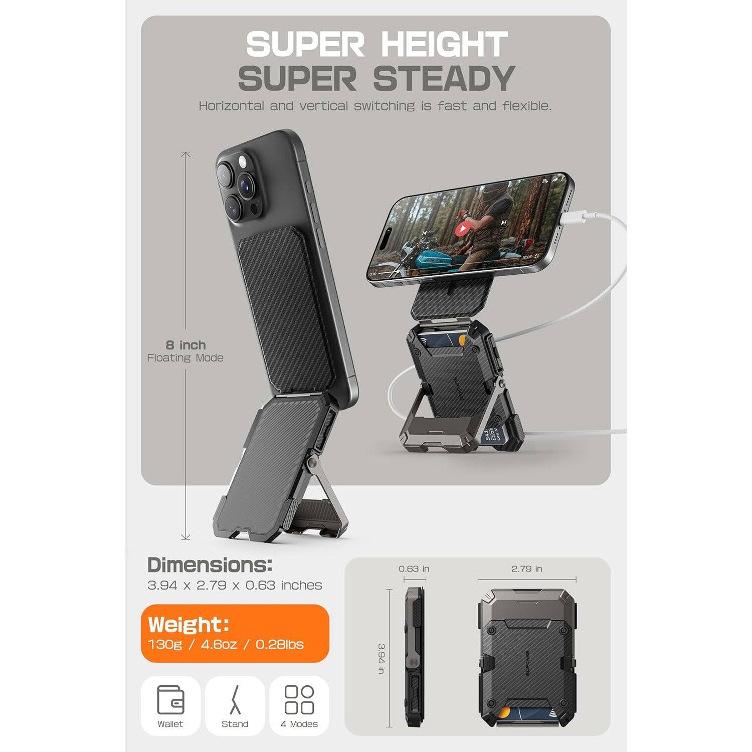 SUPER HEIGHT  
SUPER STEADY  

Horizontal and vertical switching is fast and flexible.  

8 inch Floating Mode  

Dimensions:  
3.94 x 2.79 x 0.63 inches  

Weight:  
130g / 4.6oz / 0.28lbs  

Wallet  
Stand  
4 Modes