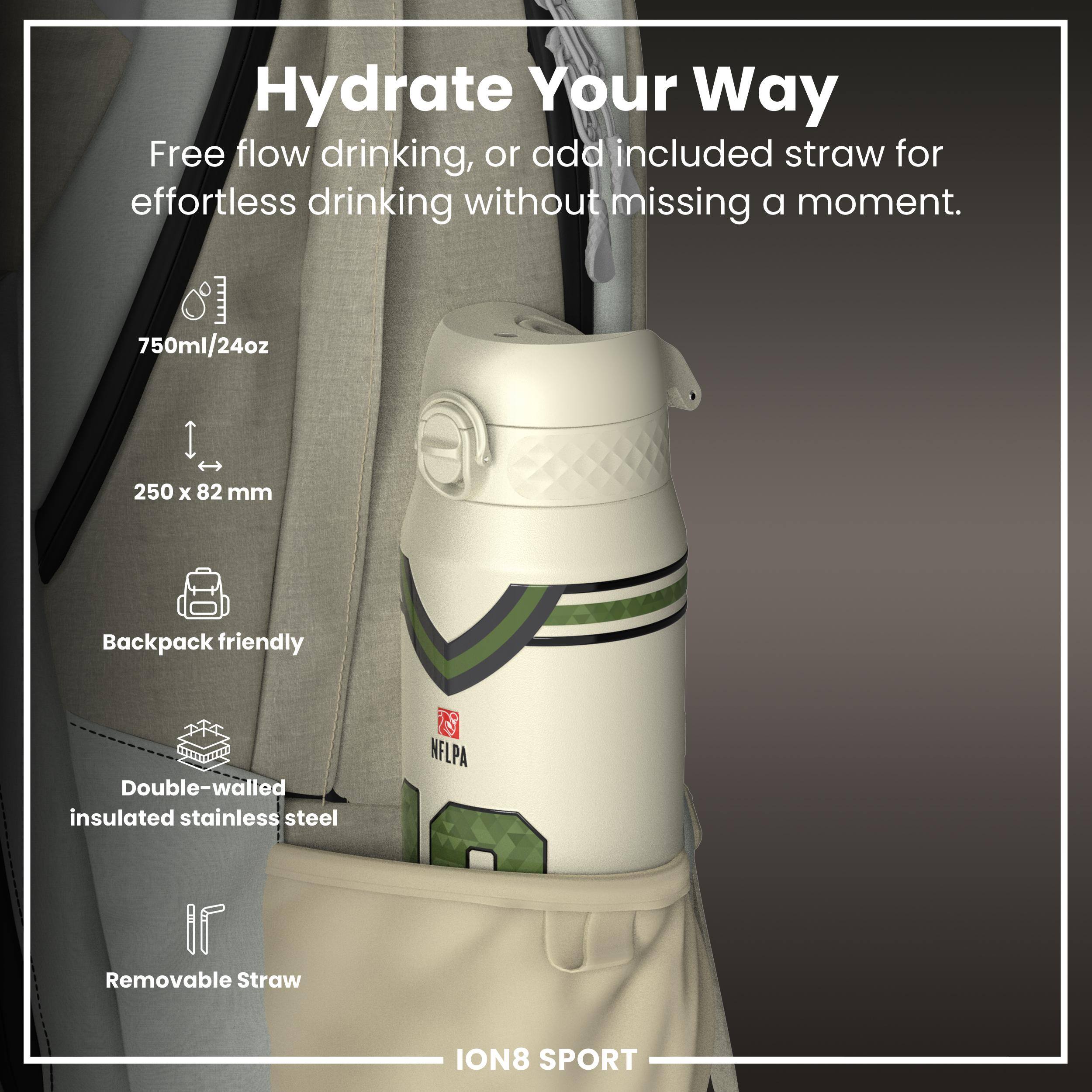 Hydrate Your Way

Free flow drinking, or add included straw for effortless drinking without missing a moment.

- 750ml/24oz
- 250 x 82 mm
- Backpack friendly
- Double-walled insulated stainless steel
- Removable Straw

ION8 SPORT