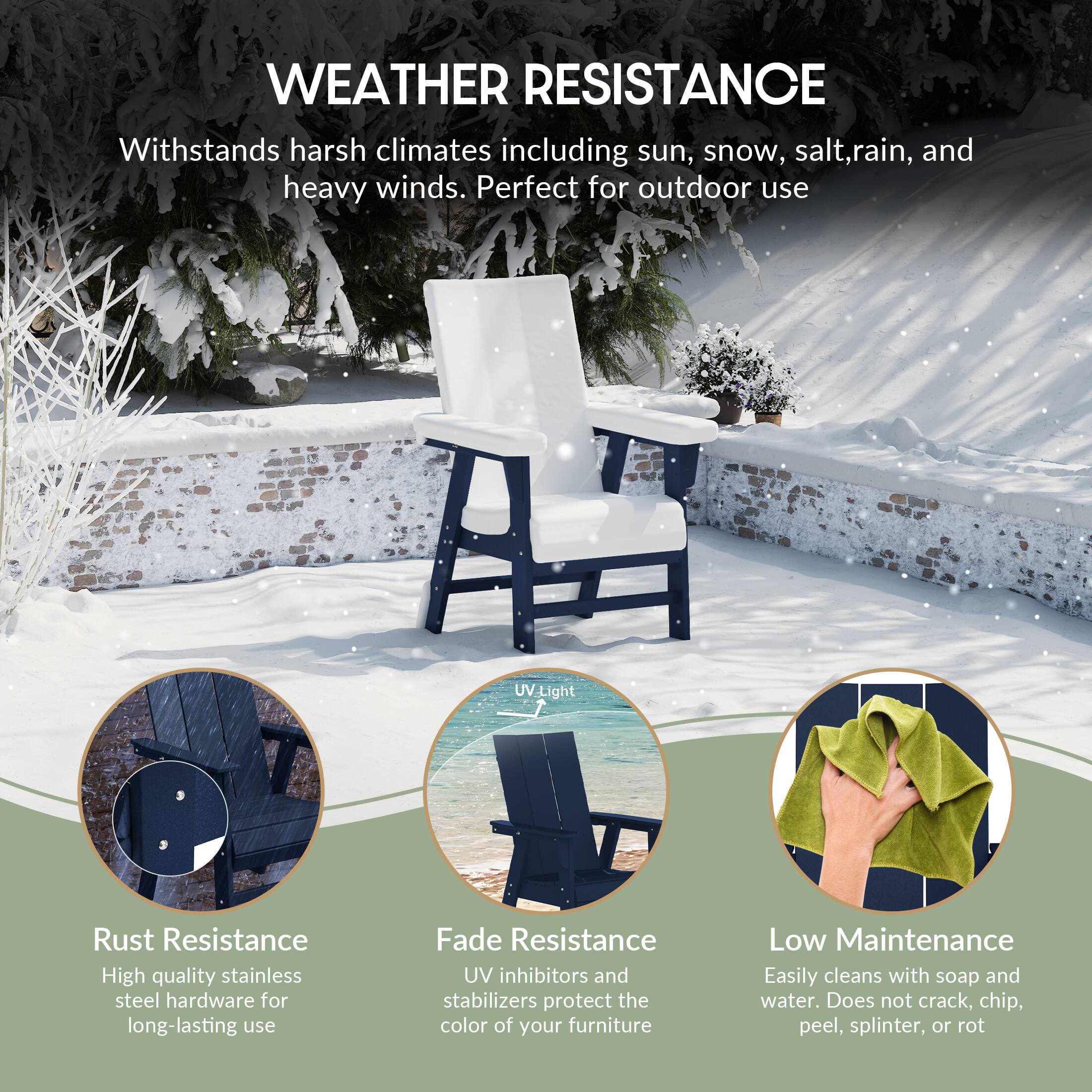 WEATHER RESISTANCE  
Withstands harsh climates including sun, snow, salt, rain, and heavy winds. Perfect for outdoor use.

- Rust Resistance  
  High quality stainless steel hardware for long-lasting use

- Fade Resistance  
  UV inhibitors and stabilizers protect the color of your furniture

- Low Maintenance  
  Easily cleans with soap and water. Does not crack, chip, peel, splinter, or rot