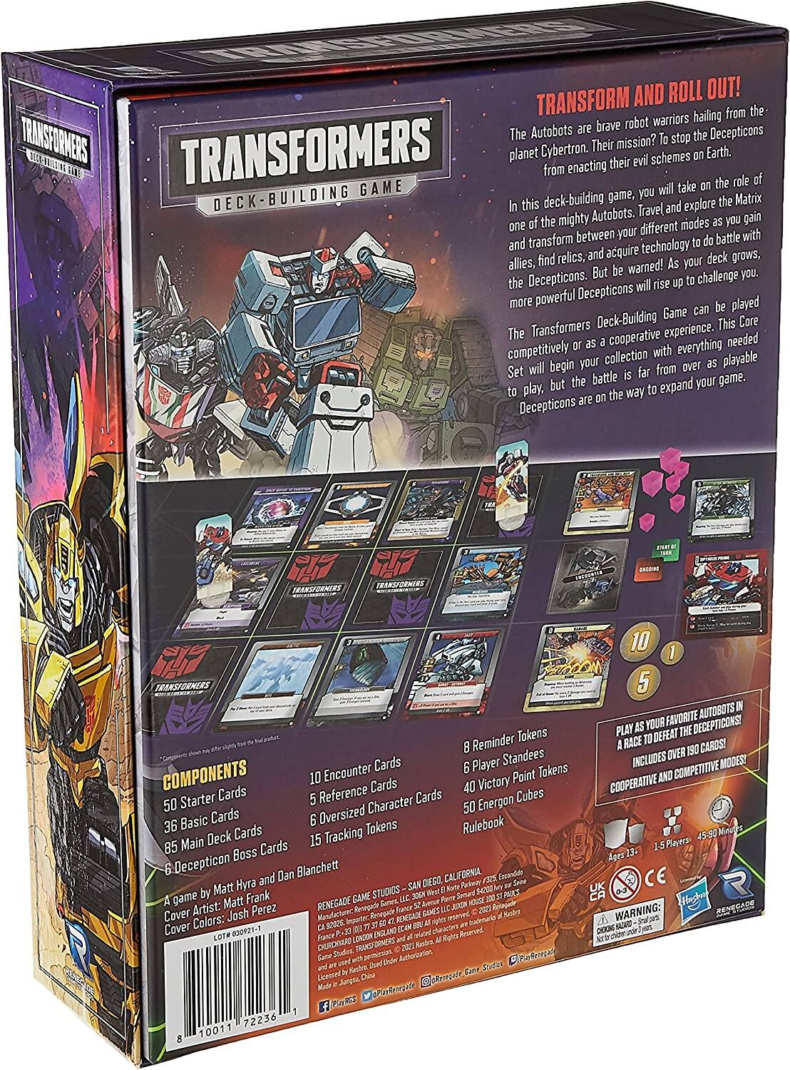 TRANSFORM AND ROLL OUT!  
TRANSFORMERS The Autobots stop Decepticons. Their mission? TRANSFORMERS planet Cybertron. evil schemes Earth. BEW HAN from enacting their take role GAME game, you will DECK BUILDING this deck-building Travel and explore Matrix the mighty Autobots. modes you gain between your different with and transform battle and acquire technology allies, find relics, your deck grows, But warned! you. the Decepticons. will rise challenge more powerful Decepticons Game played Transformers Deck-Building This Core The cooperative experience. needed competitively collection with everything will begin your from over playable Set battle but the expand your game. play. way Decepticons.  

TRANSFORMERS  
DECK-BUILDING GAME  

COMPONENTS  
50 Starter Cards  
36 Basic Cards  
85 Main Deck Cards  
6 Deception Boss Cards  
10 Encounter Cards  
5 Reference Cards  
6 Oversized Character Cards  
15 Tracking Tokens  
8 Reminder Tokens  
6 Player Standees  
40 Victory Point Tokens  
50 Energon Cubes  
Rulebook  

A game by Matt Hyra and Dan Blanchette  
Cover Artist: Matt Frank  
Cover Colors: Josh Perez  

PLAY AS YOUR