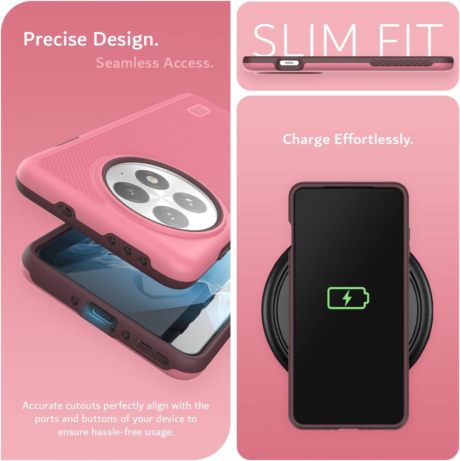 Precise Design.  
Seamless Access.  

SLIM FIT  

Charge Effortlessly.  

Accurate cutouts perfectly align with the ports and buttons of your device to ensure hassle-free usage.