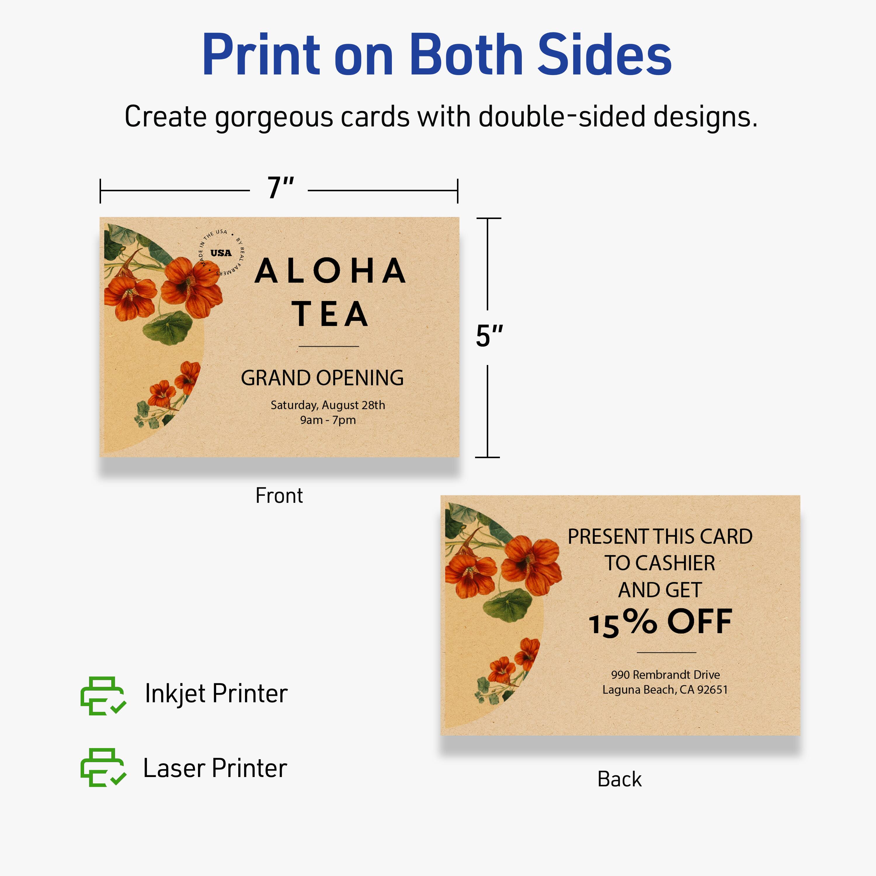 Print on Both Sides

Create gorgeous cards with double-sided designs.

Front
7" x 5"

ALOHA TEA

GRAND OPENING
Saturday, August 28th
9am - 7pm

Back

PRESENT THIS CARD TO CASHIER AND GET 15% OFF

990 Rembrandt Drive
Laguna Beach, CA 92651

Inkjet Printer
Laser Printer