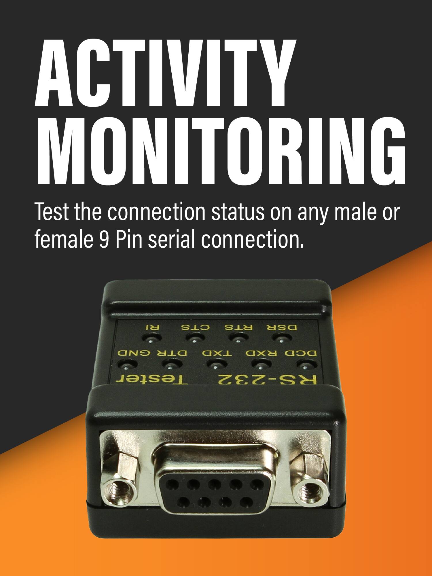 ACTIVITY MONITORING

Test the connection status on any male or female 9 Pin serial connection.

RI CTS RTS DSR GND DTR TXD RXD DCD

Tester RS-232