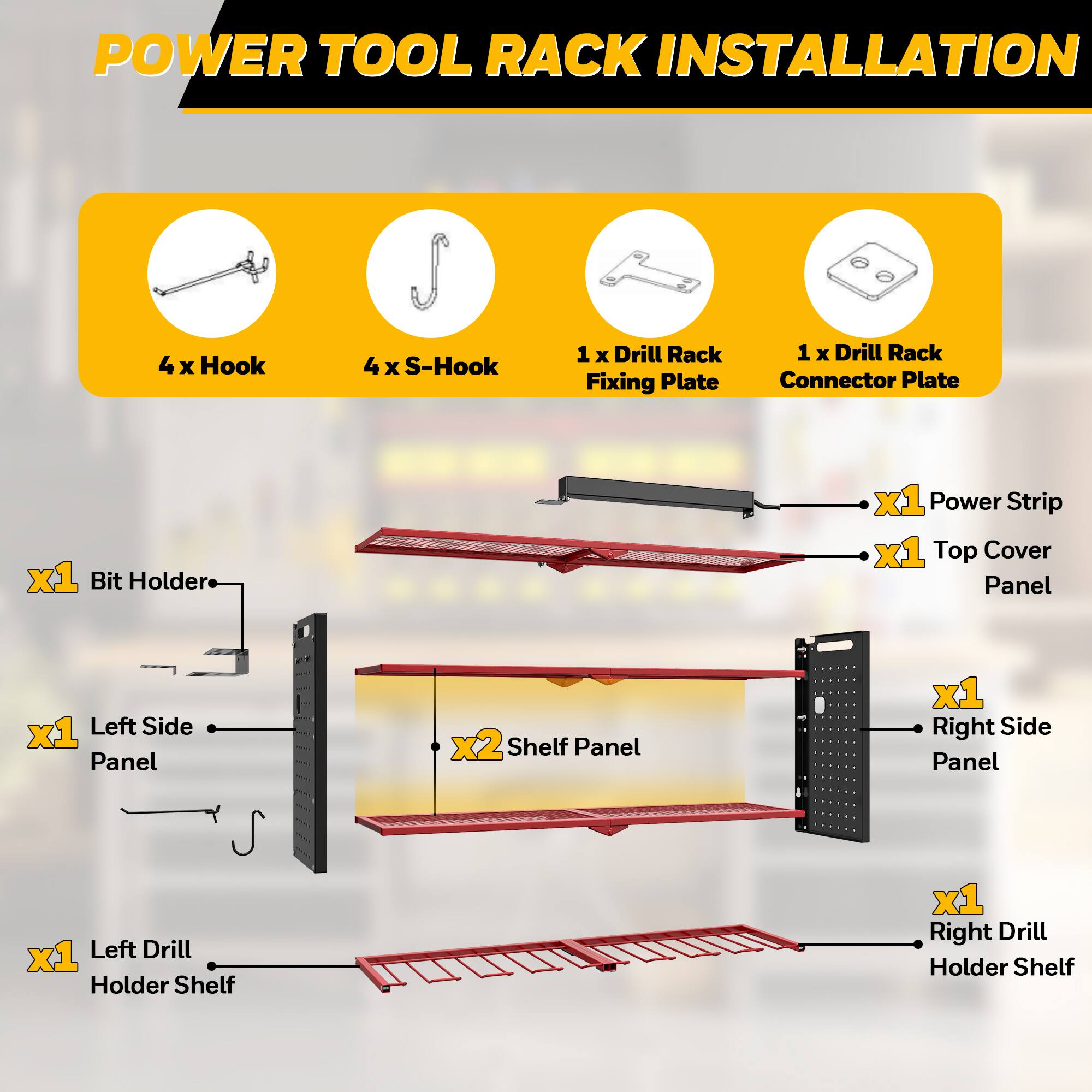 POWER TOOL RACK INSTALLATION

- 4 x Hook
- 4 x S-Hook
- 1 x Drill Rack Fixing Plate
- 1 x Drill Rack Connector Plate
- 1 x Bit Holder
- 1 x Power Strip
- 1 x Top Cover Panel
- 1 x Left Side Panel
- 2 x Shelf Panel
- 1 x Right Side Panel
- 1 x Left Drill Holder Shelf
- 1 x Right Drill Holder Shelf