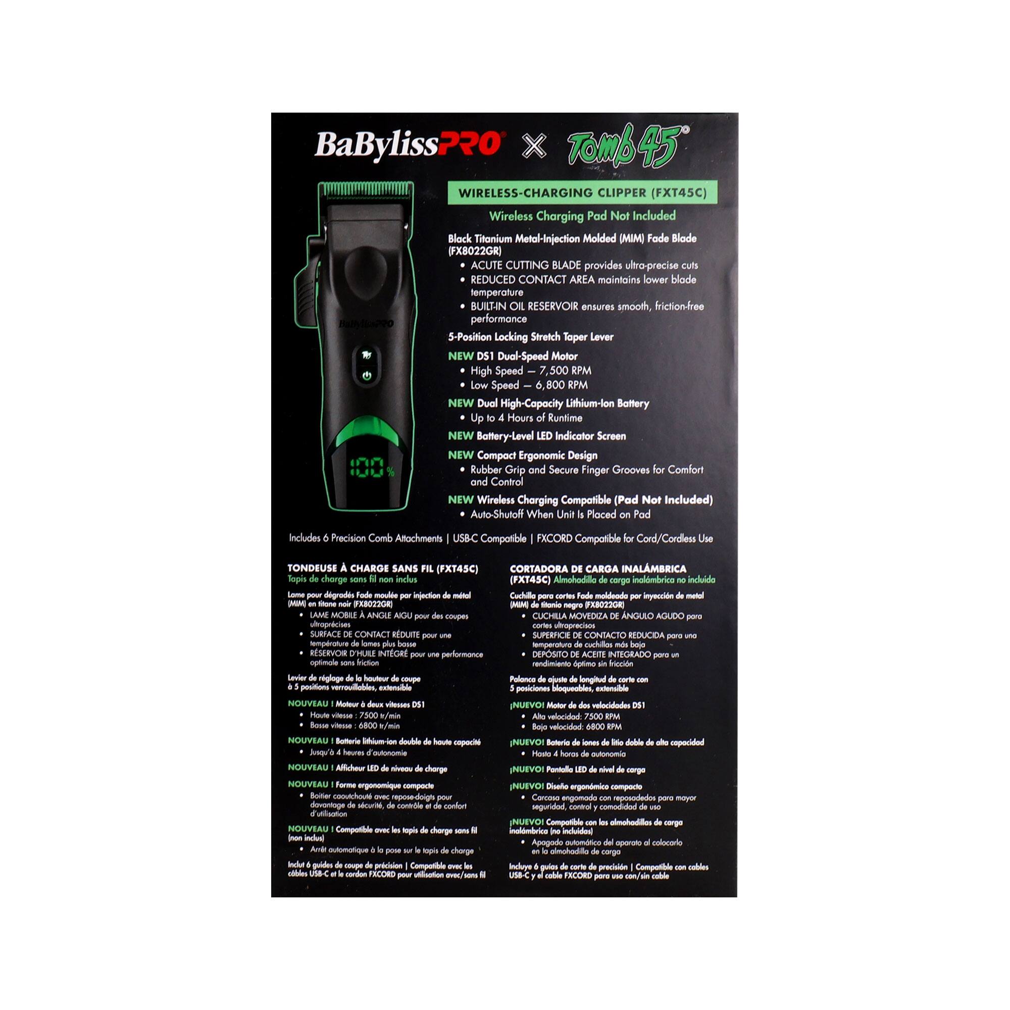 BaByliss PRO x Tomb45 Wireless-Charging Clipper (FXT45C)  
Wireless Charging Pad Not Included  

- Block Titonium Metal-Injection Molded (MIM) Fade Blade  
- ACUTE CUTTING BLADE provides ultra-precise cuts with reduced contact area, maintaining lower blade temperature  
- BUILT-IN OIL RESERVOIR ensures smooth, friction-free performance  
- 5-Position Locking Stretch Taper Lever  
- NEW Dual-Speed Motor: High Speed - 7,500 RPM, Low Speed - 6,800 RPM  
- NEW Dual-High-Capacity Lithium-Ion Battery: Up to 4 Hours Runtime  
- NEW Battery-Level Indicator Screen  
- NEW Compact Ergonomic Design: Rubber Grip and Secure Finger Grooves for Comfort Control  
- NEW Wireless Charging Compatible (Pad Not Included)  
- Auto-Shutoff When Placed on Pad  

Includes Precision Comb Attachments  
USB-C Compatible  
FXCORD Compatible for Cord/Cordless Use  

Tondeuse à Cheveux Charge Sans Fil (FXT45C)  
Cortadora de Cabello Inalámbrica (FXT45C)  

- Lame de coupe en