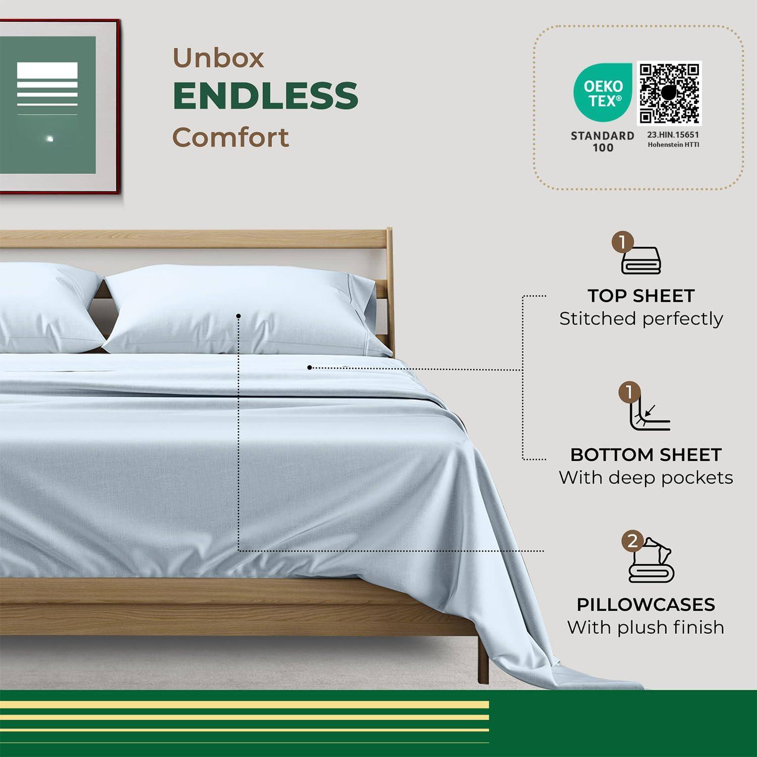 Unbox ENDLESS Comfort

- TOP SHEET
  - Stitched perfectly

- BOTTOM SHEET
  - With deep pockets

- PILLOWCASES
  - With plush finish

OEKO TEX® STANDARD 100
23.HIN15651 Hohenstein HTTI