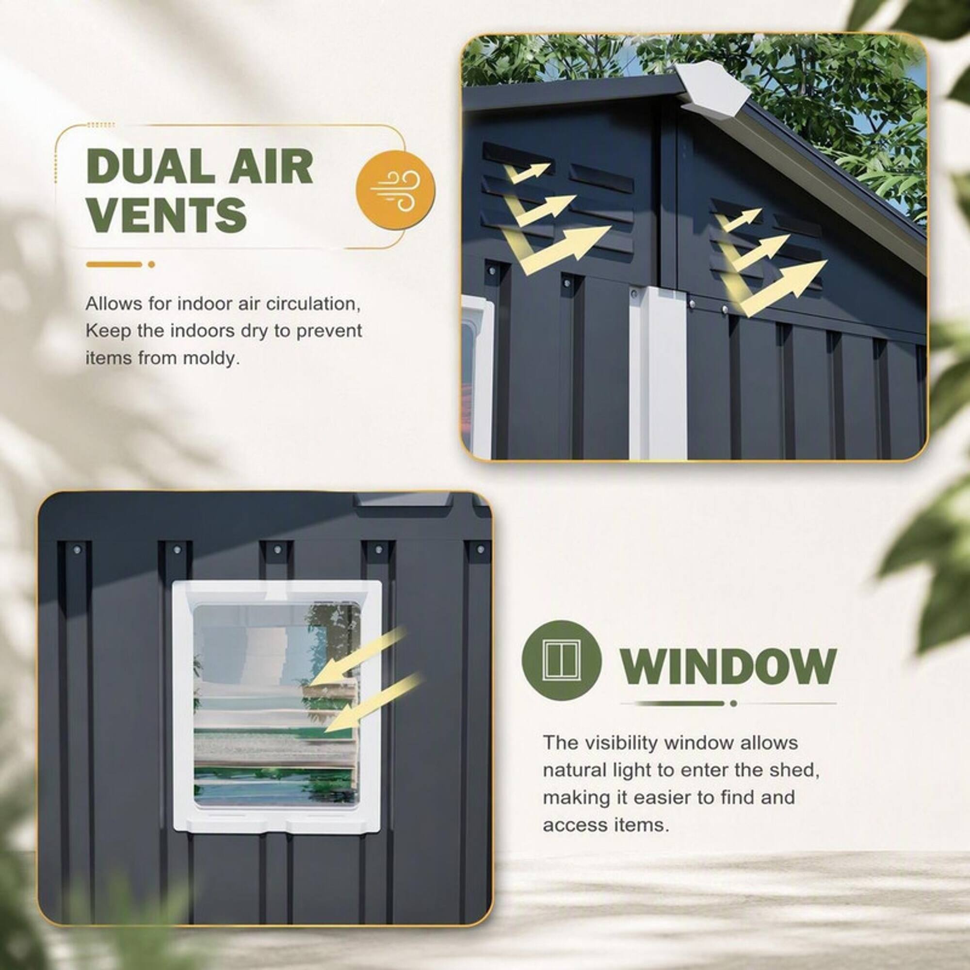 DUAL AIR VENTS

Allows for indoor air circulation, Keep the indoors dry to prevent items from moldy.

WINDOW

The visibility window allows natural light to enter the shed, making it easier to find and access items.