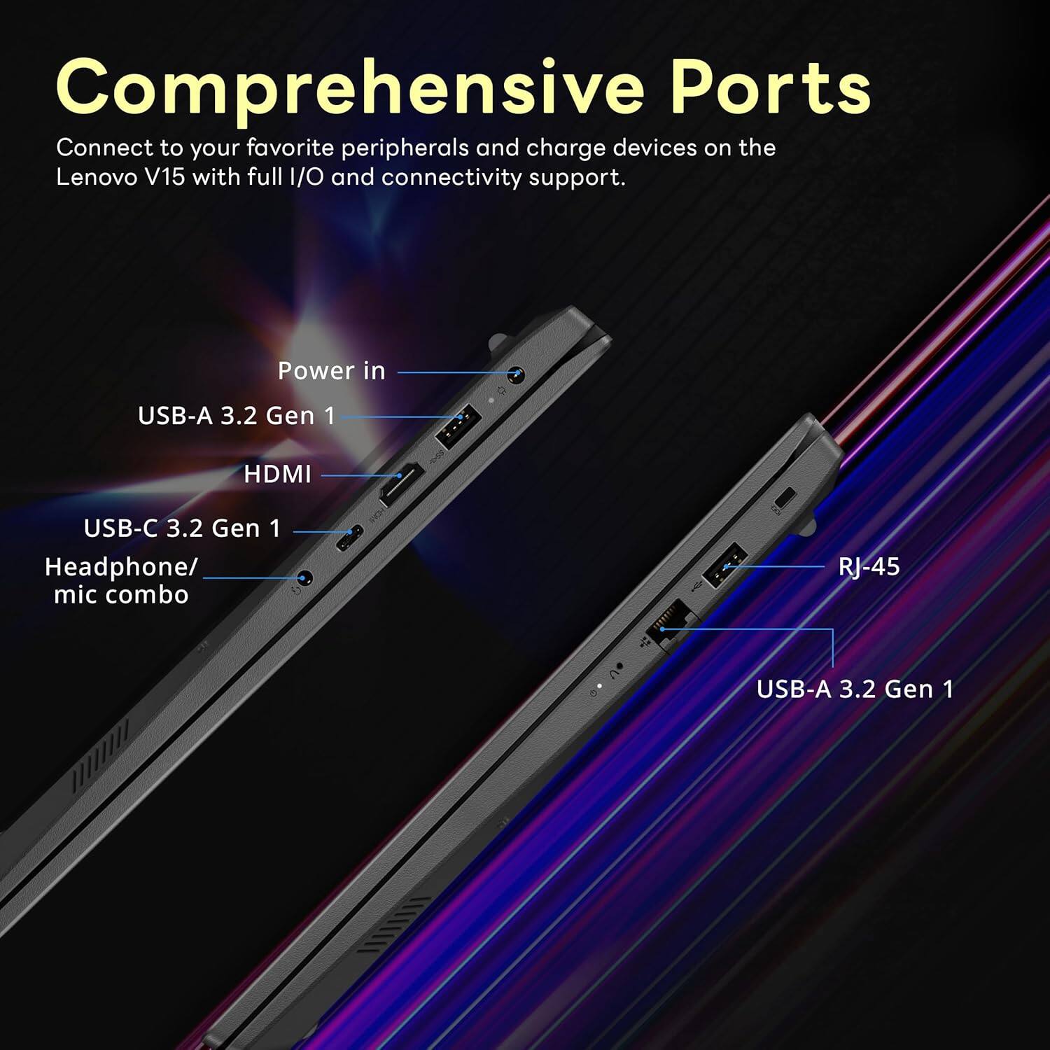 Comprehensive Ports
Connect to your favorite peripherals and charge devices on the Lenovo V15 with full I/O and connectivity support.
- Power in
- USB-A 3.2 Gen 1
- HDMI
- USB-C 3.2 Gen 1
- Headphone/ mic combo
- RJ-45
- USB-A 3.2 Gen 1