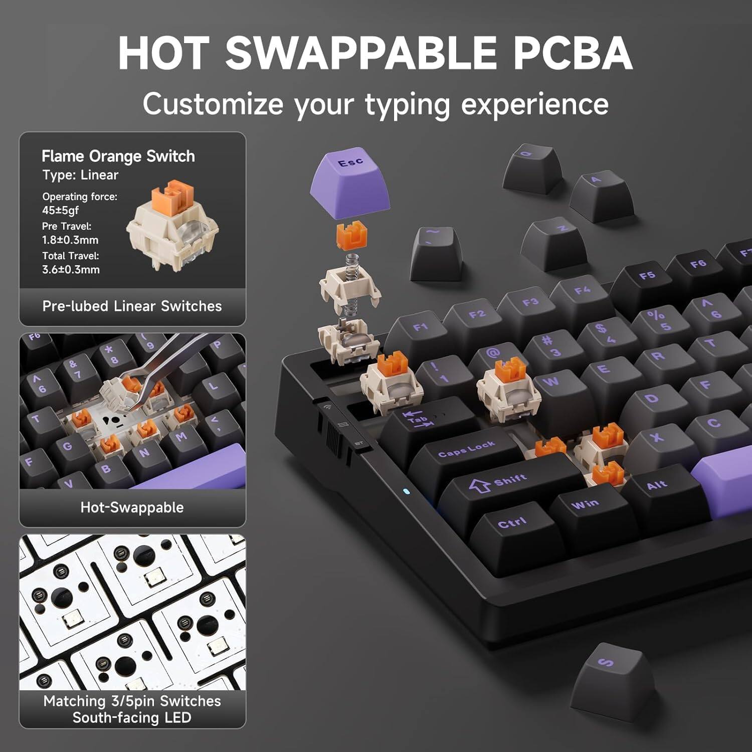 HOT SWAPPABLE PCBA  
Customize your typing experience

Flame Orange Switch  
Type: Linear  
Operating force: 45±5gf  
Pre-travel: 1.8±0.3mm  
Total travel: 3.6±0.3mm  
Pre-lubed Linear Switches

Hot-Swappable

Matching 3/5pin Switches  
South-facing LED