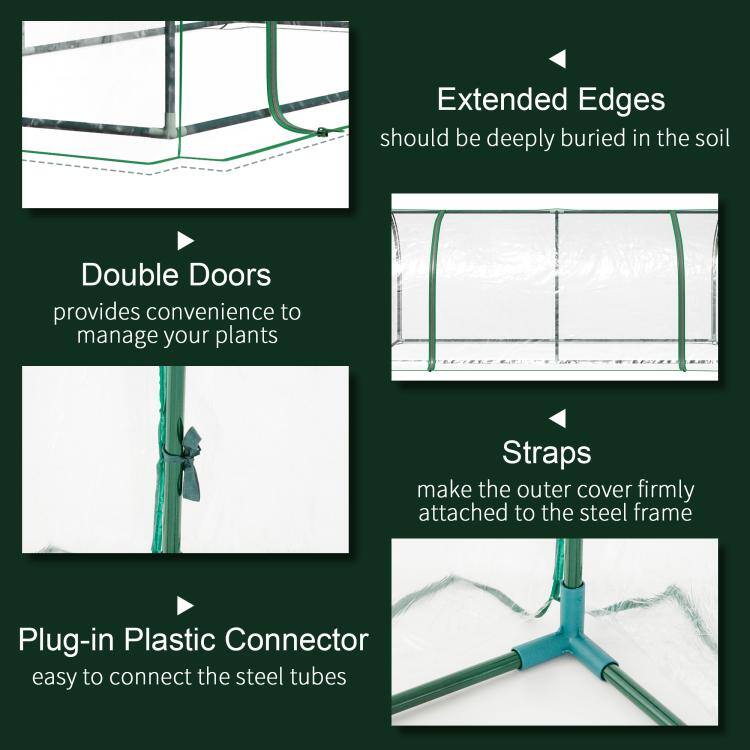Extended Edges should be deeply buried in the soil  
Double Doors provides convenience to manage your plants  
Straps make the outer cover firmly attached to the steel frame  
Plug-in Plastic Connector easy to connect the steel tubes