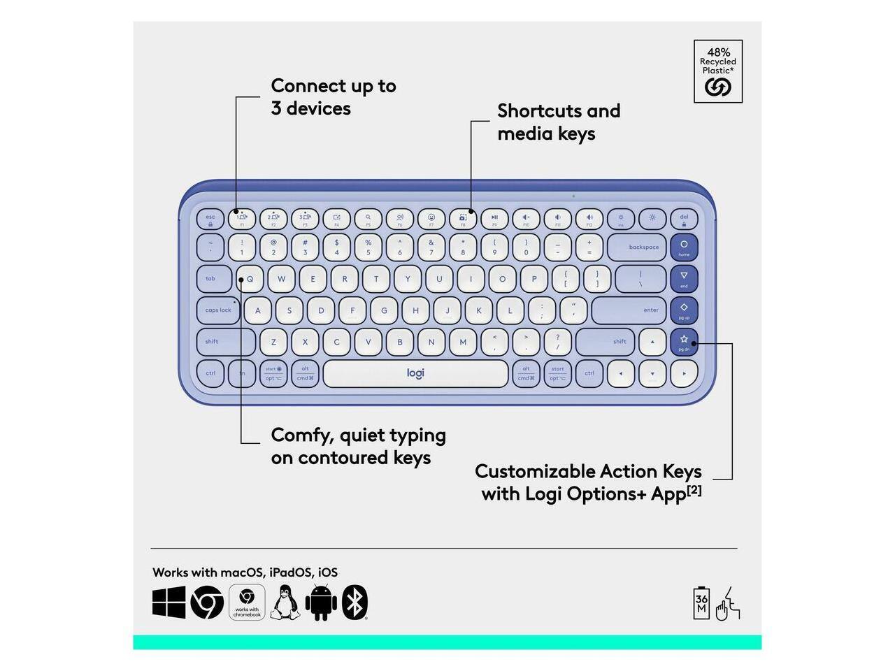 Connect up to 3 devices  
Shortcuts and media keys  
48% Recycled Plastic*  

Comfy, quiet typing on contoured keys  
Customizable Action Keys with Logi Options+ App[2]  

Works with macOS, iPadOS, iOS