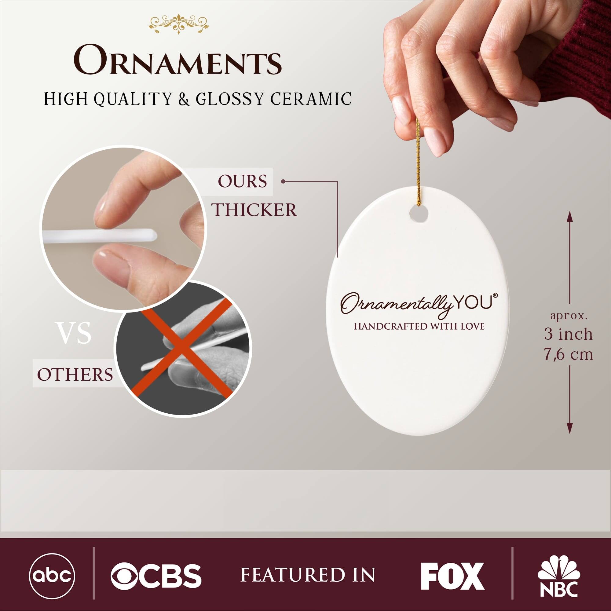 **ORNAMENTS**  
HIGH QUALITY & GLOSSY CERAMIC  

**OURS**  
THICKER  
VS  
OTHERS  

**Ornamentally YOU**  
HANDCRAFTED WITH LOVE  

aprox. 3 inch  
7,6 cm  

FEATURED IN  
abc  
OCBS  
FOX  
NBC