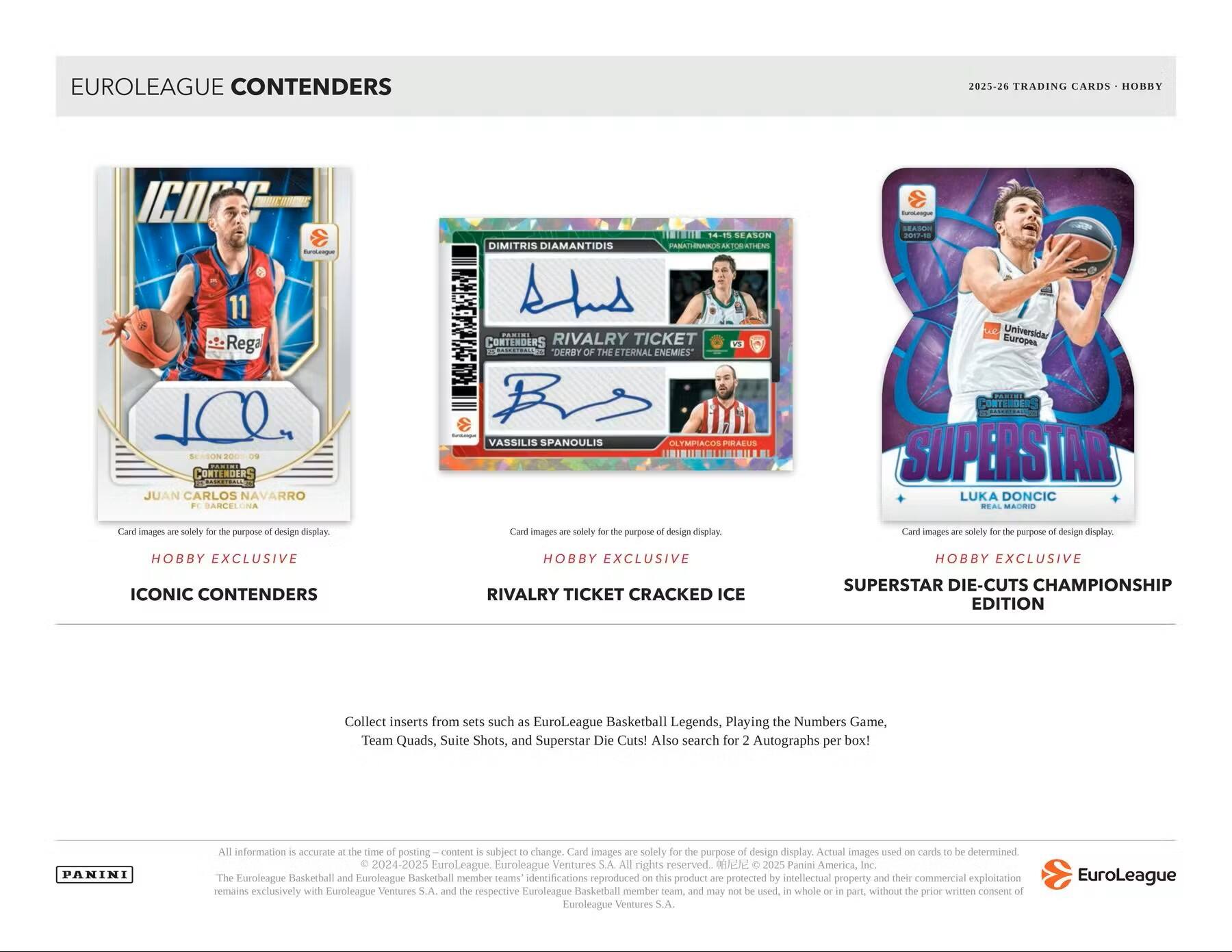 EUROLEAGUE CONTENDERS  
2025-26 TRADING CARDS - HOBBY  

**ICONIC CONTENDERS**  
- JUAN CARLOS NAVARRO  
  P. SANCHELINA  
  HOBBY EXCLUSIVE  

**RIVALRY TICKET CRACKED ICE**  
- DIMITRIS DIAMANTIDIS  
  14-15 SEASON  
  PANATHINAIKOS AKTOI ATHENS  
- VASSILIS SPANOULIS  
  OLYMPIACOS PIRAEUS  
  HOBBY EXCLUSIVE  

**SUPERSTAR DIE-CUTS CHAMPIONSHIP EDITION**  
- LUKA DONCIC  
  REAL MADRID  
  HOBBY EXCLUSIVE  

Collect inserts from sets such as EuroLeague Basketball Legends, Playing the Numbers Game, Team Quads, Suite Shots, and Superstar Die Cuts! Also search for Autographs per box!  

Card images are solely for the purpose of design display. Actual images used on cards to be determined.  

All information is accurate at the time of posting. Content is subject to change. Card images are solely for the purpose of design display.  

© 