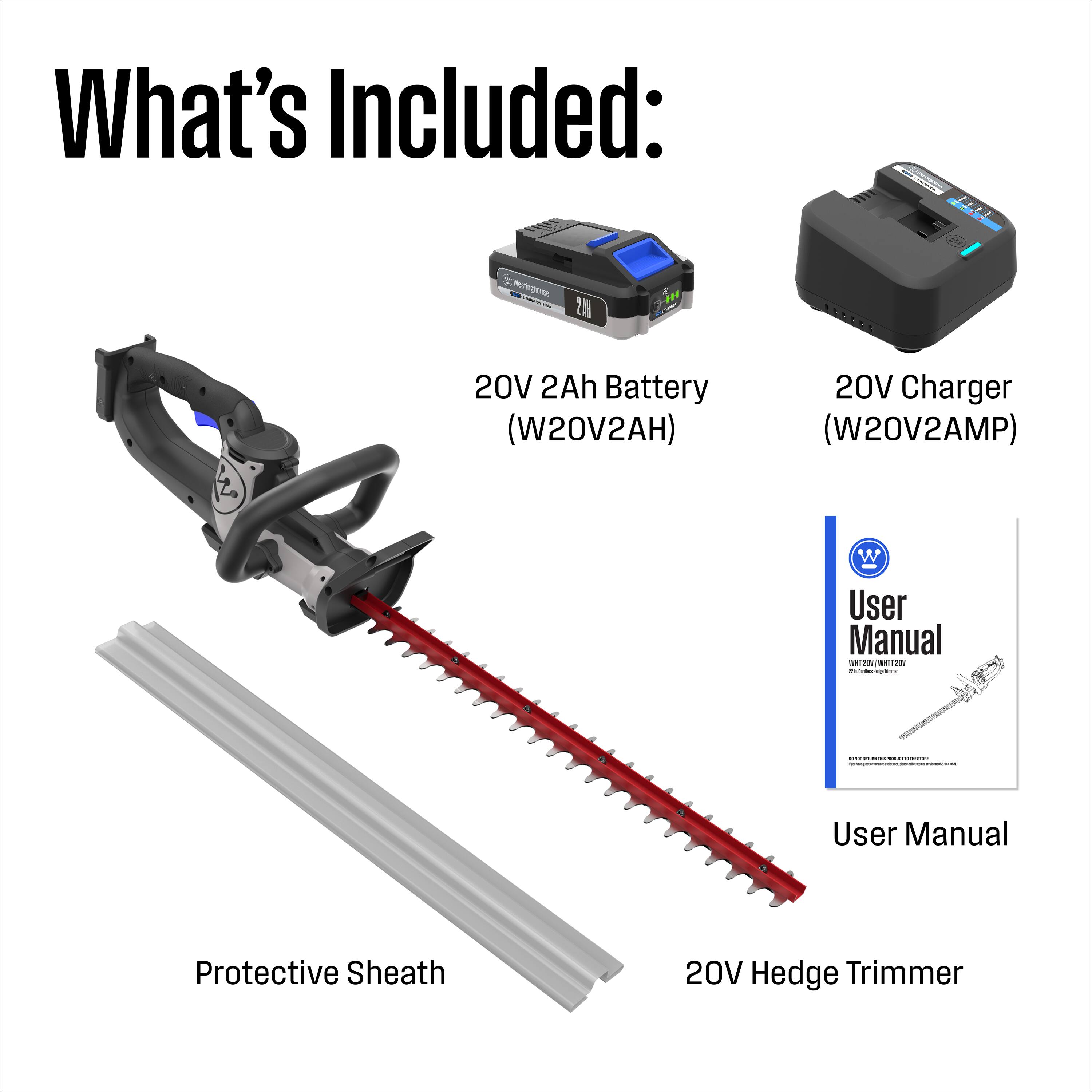What's Included:  
- 21 20V 2Ah Battery (W20V2AH)  
- 20V Charger (W20V2AMP)  
- User Manual  
- Protective Sheath  
- 20V Hedge Trimmer