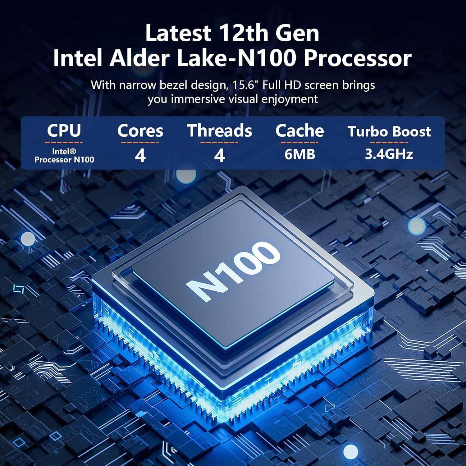 Latest 12th Gen Intel Alder Lake-N100 Processor

With narrow bezel design, 15.6" Full HD screen brings you immersive visual enjoyment

CPU: Intel® Processor N100  
Cores: 4  
Threads: 4  
Cache: 6MB  
Turbo Boost: 3.4GHz