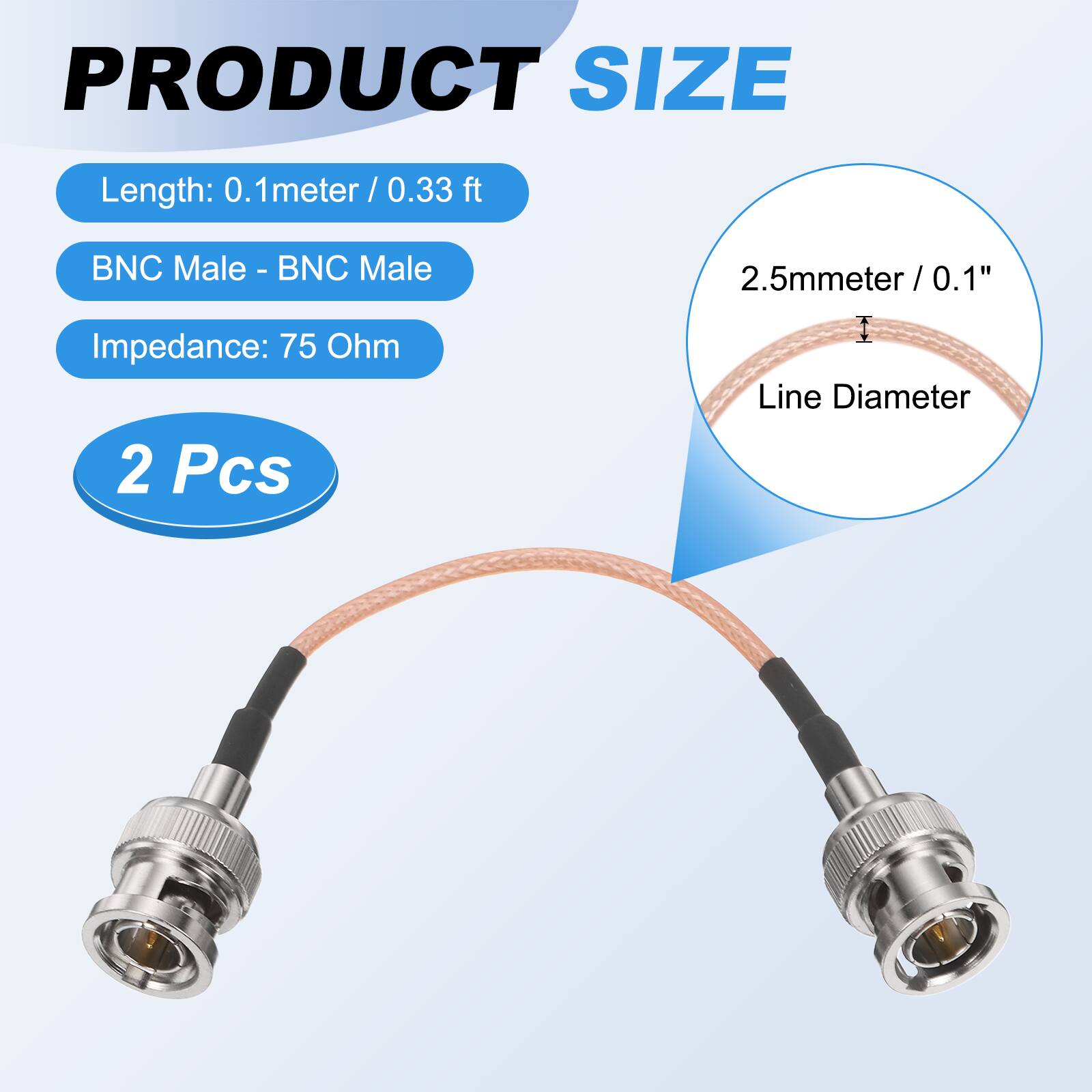 PRODUCT SIZE

- Length: 0.1 meter / 0.33 ft
- BNC Male - BNC Male
- Impedance: 75 Ohm
- 2 Pcs

2.5mm / 0.1" Line Diameter
