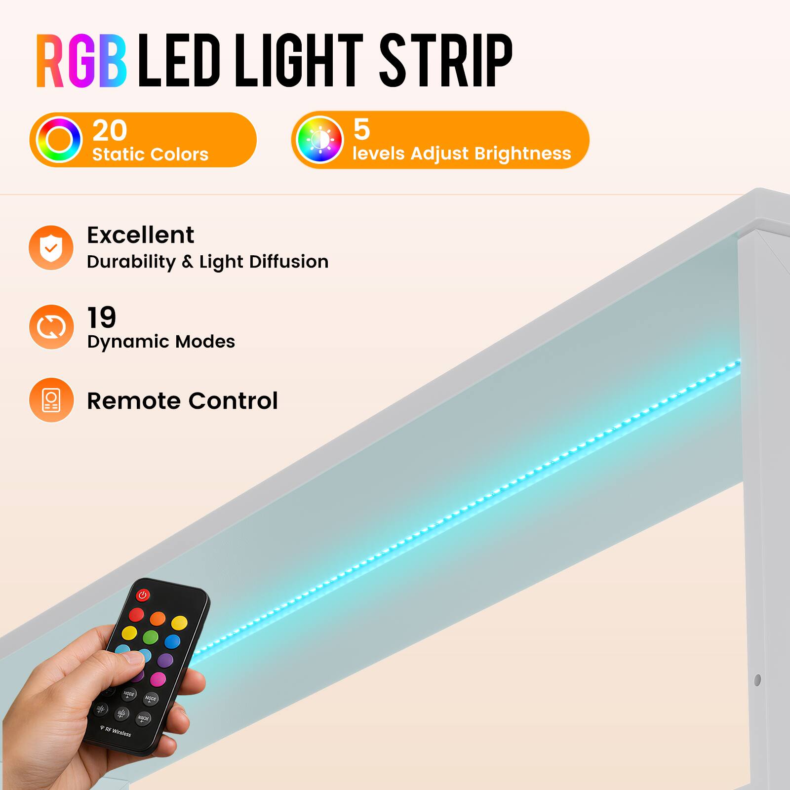 RGB LED LIGHT STRIP

20 Static Colors
5 levels Adjust Brightness

Excellent Durability & Light Diffusion
19 Dynamic Modes
Remote Control