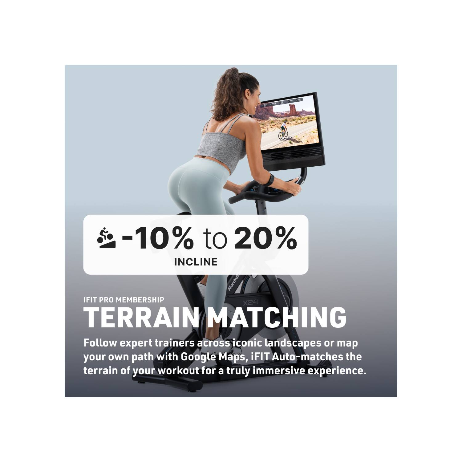 -10% to 20% INCLINE  
iFIT PRO MEMBERSHIP  
TERRAIN MATCHING  

Follow expert trainers across iconic landscapes or map your own path with Google Maps. iFIT Auto-matches the terrain of your workout for a truly immersive experience.