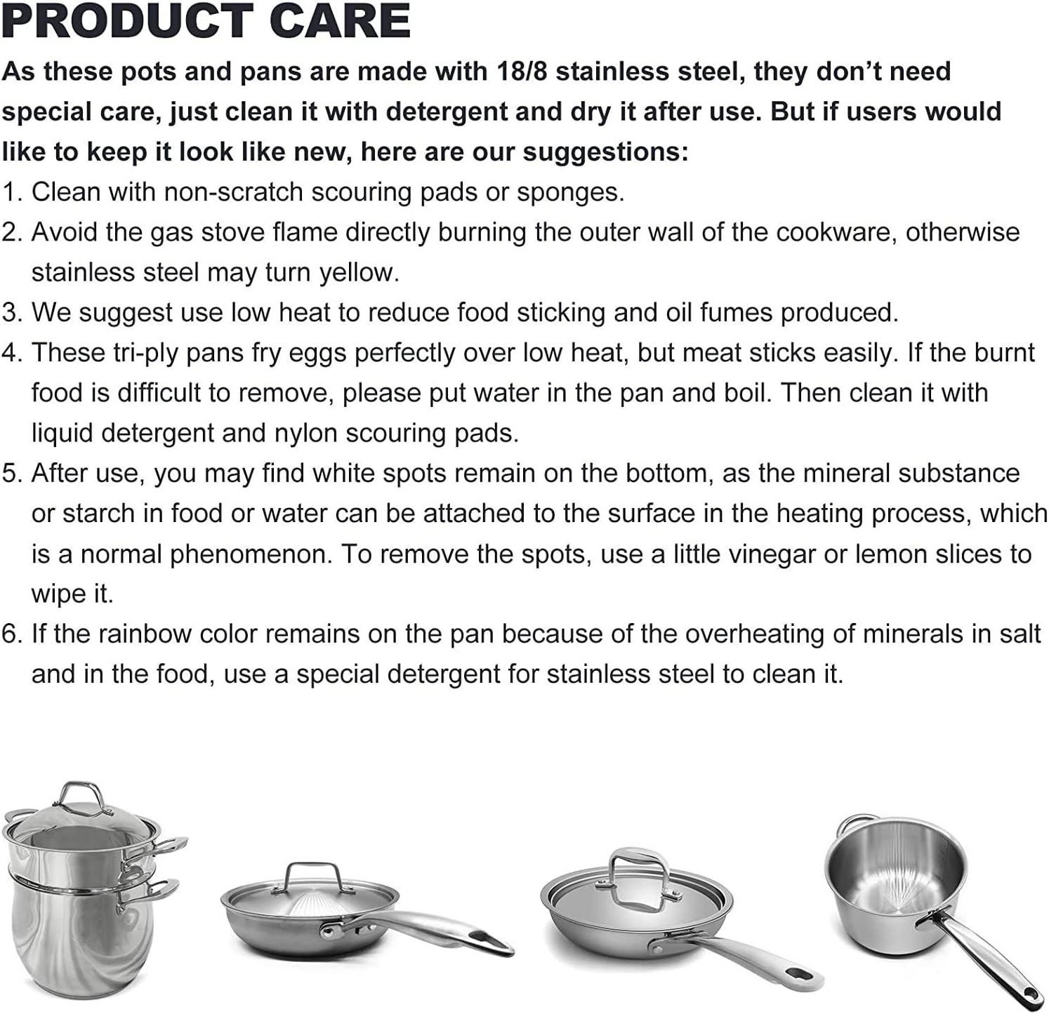 **PRODUCT CARE**

As these pots and pans are made with 18/8 stainless steel, they don't need special care, just clean it with detergent and dry it after use. But if users would like to keep it look like new, here are our suggestions:

1. Clean with non-scratch scouring pads or sponges.
2. Avoid the gas stove flame directly burning the outer wall of the cookware, otherwise stainless steel may turn yellow.
3. We suggest use low heat to reduce food sticking and oil fumes produced.
4. These tri-ply pans fry eggs perfectly over low heat, but meat sticks easily. If the burnt food is difficult to remove, please put water in the pan and boil. Then clean it with liquid detergent and nylon scouring pads.
5. After use, you may find white spots remain on the bottom, as the mineral substance or starch in food or water can be attached to the surface in the heating process, which is a normal phenomenon. To remove the spots, use a little vinegar or lemon slices to wipe it.
6. If the rainbow color remains on the pan because of the overheating of minerals in salt and in the food, use a special detergent for stainless steel to clean it.