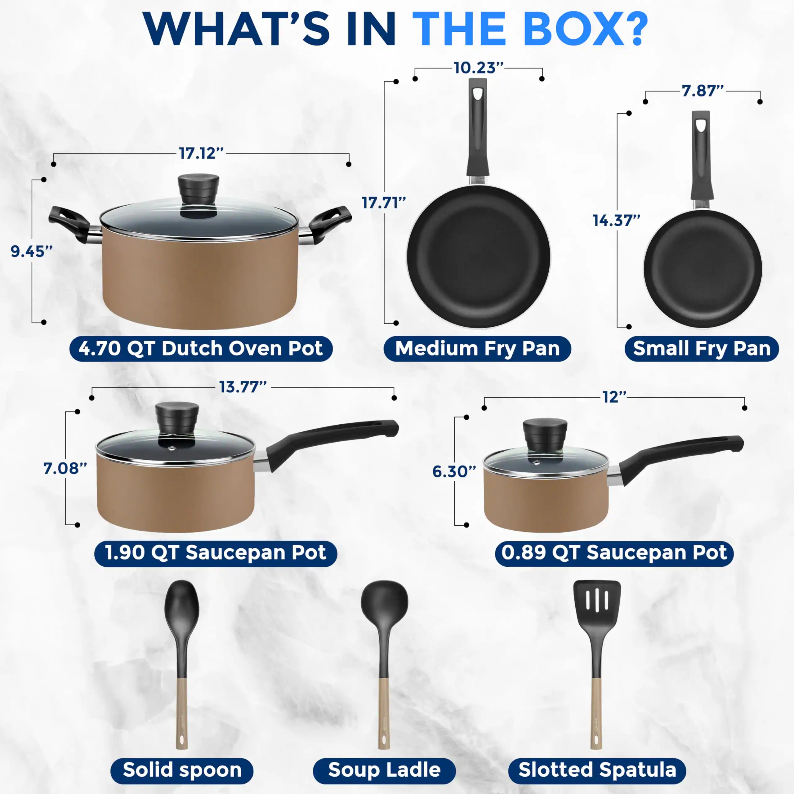 WHAT'S IN THE BOX?

- 4.70 QT Dutch Oven Pot: 17.12" x 17.71" x 9.45"
- Medium Fry Pan: 10.23" x 14.37" x 7.87"
- Small Fry Pan: 7.87" x 12" x 6.30"
- 1.90 QT Saucepan Pot: 13.77" x 7.08"
- 0.89 QT Saucepan Pot: 12" x 6.30"
- Solid Spoon
- Soup Ladle
- Slotted Spatula