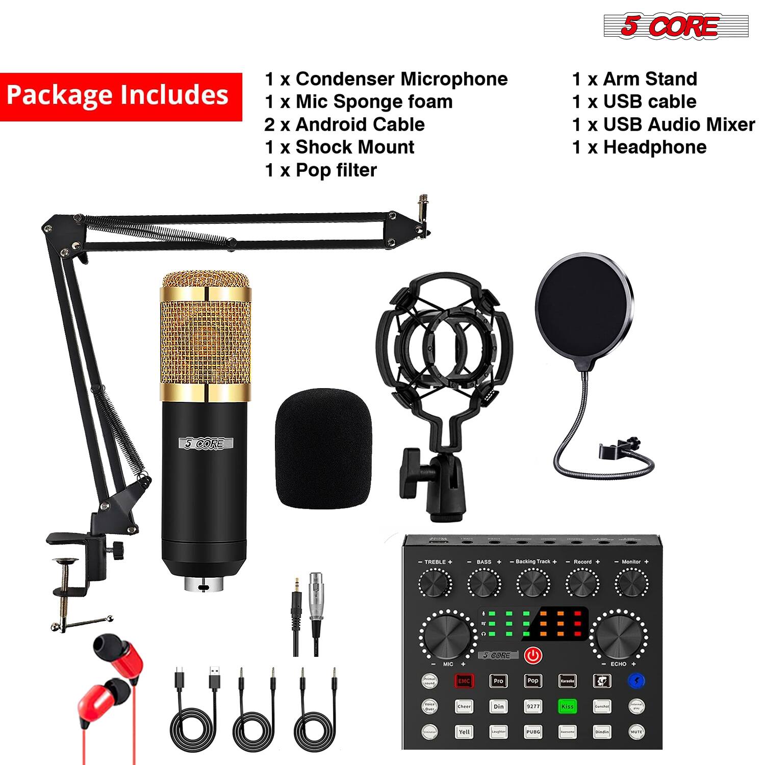 5 CORE Package Includes  
1 x Condenser Microphone  
1 x Mic Sponge foam  
2 x Android Cable  
1 x Shock Mount  
1 x Pop filter  
1 x Arm Stand  
1 x USB cable  
1 x USB Audio Mixer  
1 x Headphone  

CORE TREBLE . BASS  
Backing Track  
Record  
Monitor +  
ECHO +  

MIC  
ECHO  
TREBLE  
BASS  
Backing Track  
Record  
Monitor +  
ECHO +  

MIC  
ECHO  
TREBLE  
BASS  
Backing Track  
Record  
Monitor +  
ECHO +  

MIC  
ECHO  
TREBLE  
BASS  
Backing Track  
Record  
Monitor +  
ECHO +  

MIC  
ECHO  
TREBLE  
BASS  
Backing Track  
Record  
Monitor +  
ECHO +  

MIC  
ECHO  
TREBLE  
BASS  
Backing Track  
Record  
Monitor +  
ECHO +  

MIC  
ECHO  
TREBLE  
BASS  
Backing Track  
Record  
Monitor +  
ECHO +  

MIC  
ECHO  
TREBLE  
BASS  
Backing Track  
Record  
Monitor +  
ECHO +  

MIC  
ECHO  
TREBLE  
BASS  
Backing Track  

