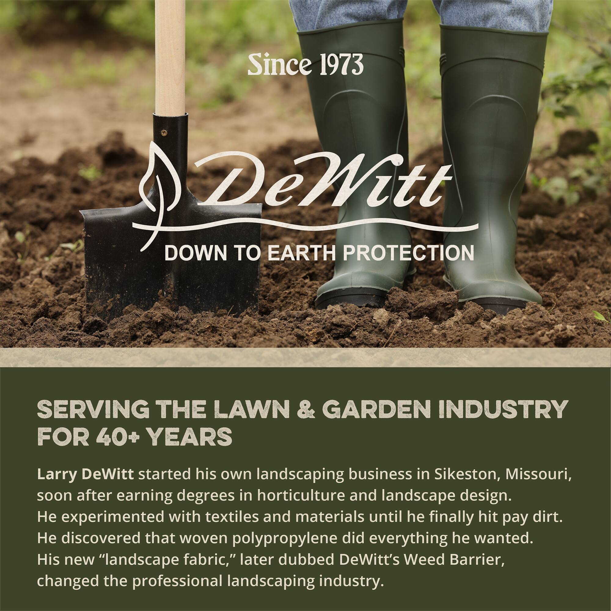 Since 1973  
DeWitt  
DOWN TO EARTH PROTECTION  

SERVING THE LAWN & GARDEN INDUSTRY FOR 40+ YEARS  

Larry DeWitt started his own landscaping business in Sikeston, Missouri, soon after earning degrees in horticulture and landscape design. He experimented with textiles and materials until he finally hit pay dirt. He discovered that woven polypropylene did everything he wanted. His new "landscape fabric," later dubbed DeWitt's Weed Barrier, changed the professional landscaping industry.