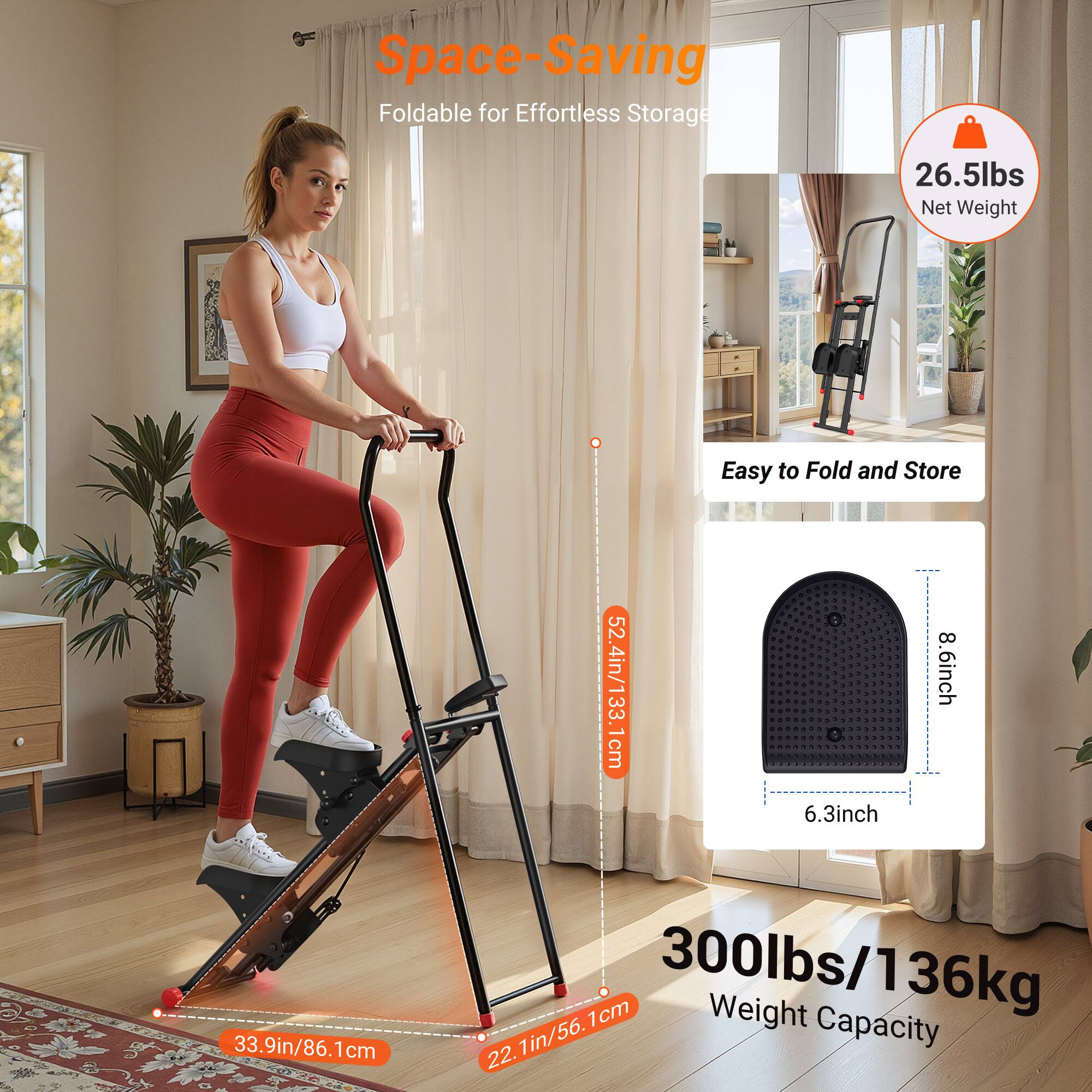 Space-Saving  
Foldable for Effortless Storage  

26.5lbs Net Weight  

Easy to Fold and Store  

52.4in/133.1cm  
6.3inch  
8.6inch  
33.9in/86.1cm  
22.1in/56.1cm  

300lbs/136kg Weight Capacity