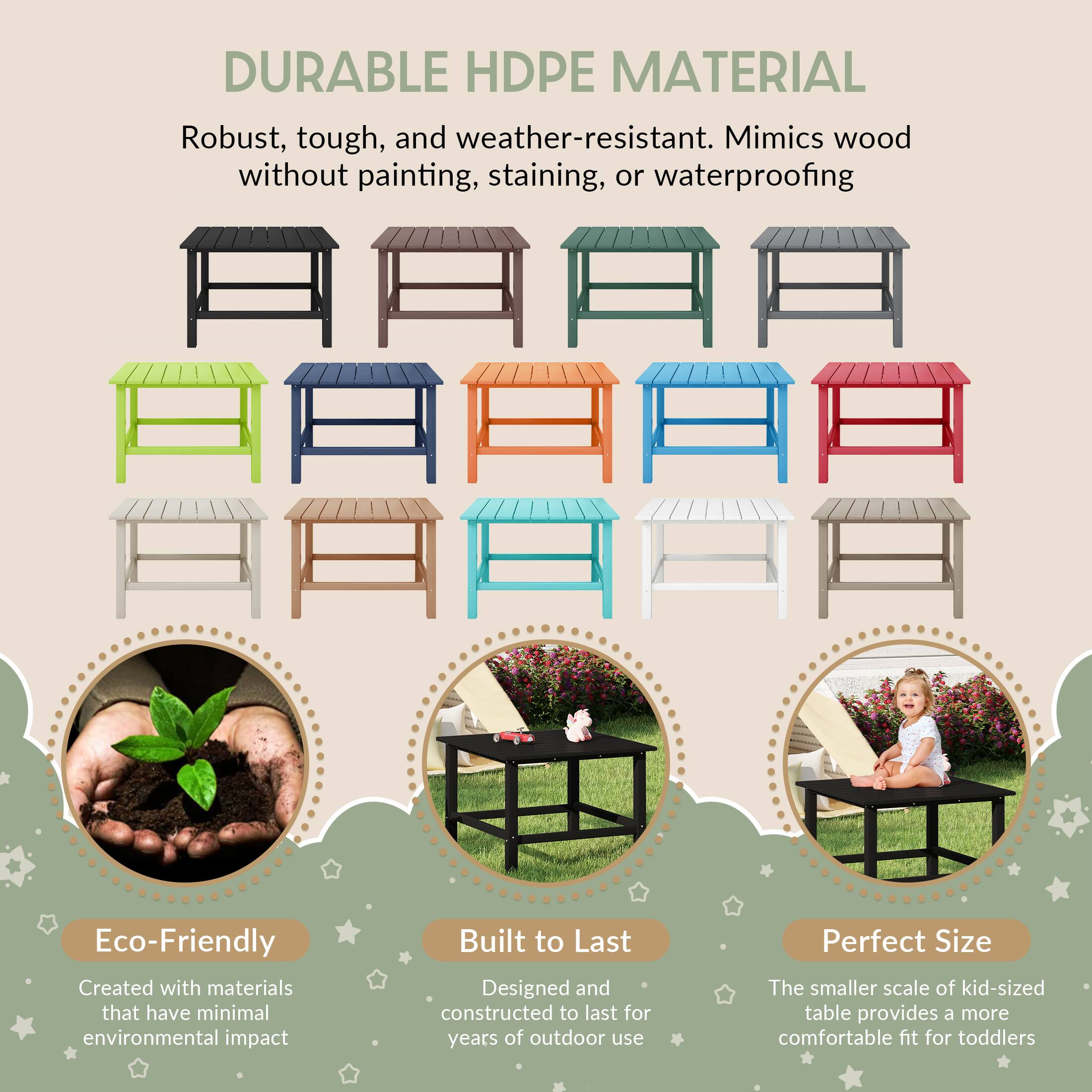 DURABLE HDPE MATERIAL

Robust, tough, and weather-resistant. Mimics wood without painting, staining, or waterproofing

Eco-Friendly
Created with materials that have minimal environmental impact

Built to Last
Designed and constructed to last for years of outdoor use

Perfect Size
The smaller scale of kid-sized table provides a more comfortable fit for toddlers