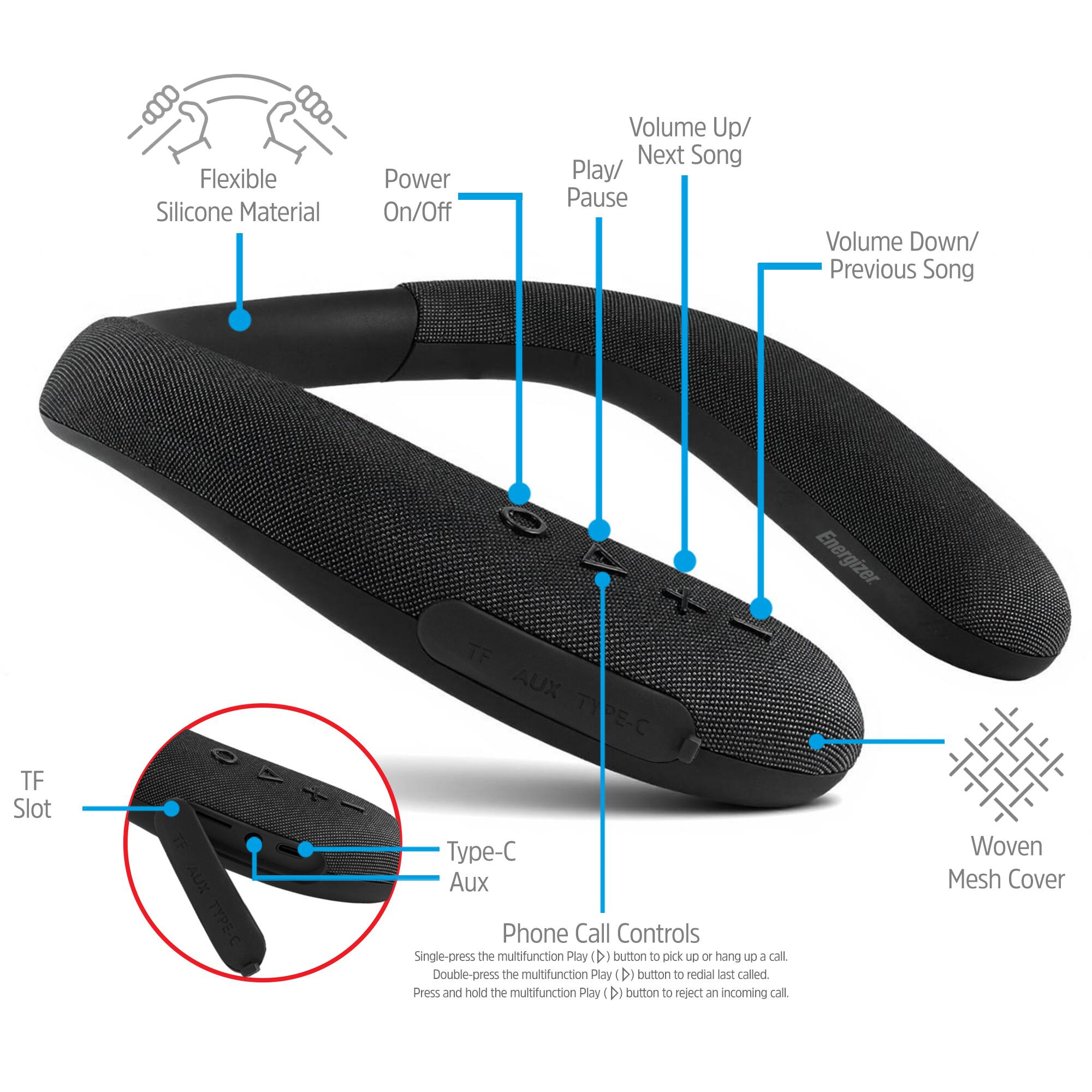 Flexible Silicone Material  
Power On/Off  
Volume Up/ Next Song Play/ Pause  
Volume Down/ Previous Song  
TF Slot  
TF AUX TYPE-C Type-C Aux  
Energizer  
Woven Mesh Cover  

Phone Call Controls  
Single-press the multifunction Play (>) button to pick up or hang up a call.  
Double-press the multifunction Play (>) button to redial last called.  
Press and hold the multifunction Play (>) button to reject an incoming call.
