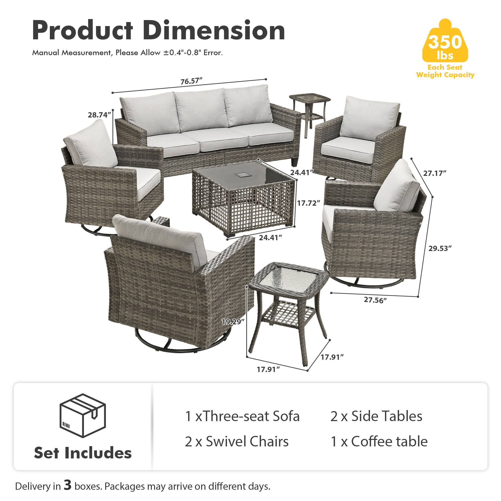Product Dimension  
Manual Measurement, Please Allow ±0.4"-0.8" Error.  

76.57"  
28.74"  
24.41"  
27.17"  
17.72"  
24.41"  
29.53"  
27.56"  
19.29"  
17.91"  
17.91"  

Set Includes  
1 x Three-seat Sofa  
2 x Swivel Chairs  
2 x Side Tables  
1 x Coffee table  

Delivery in 3 boxes. Packages may arrive on different days.