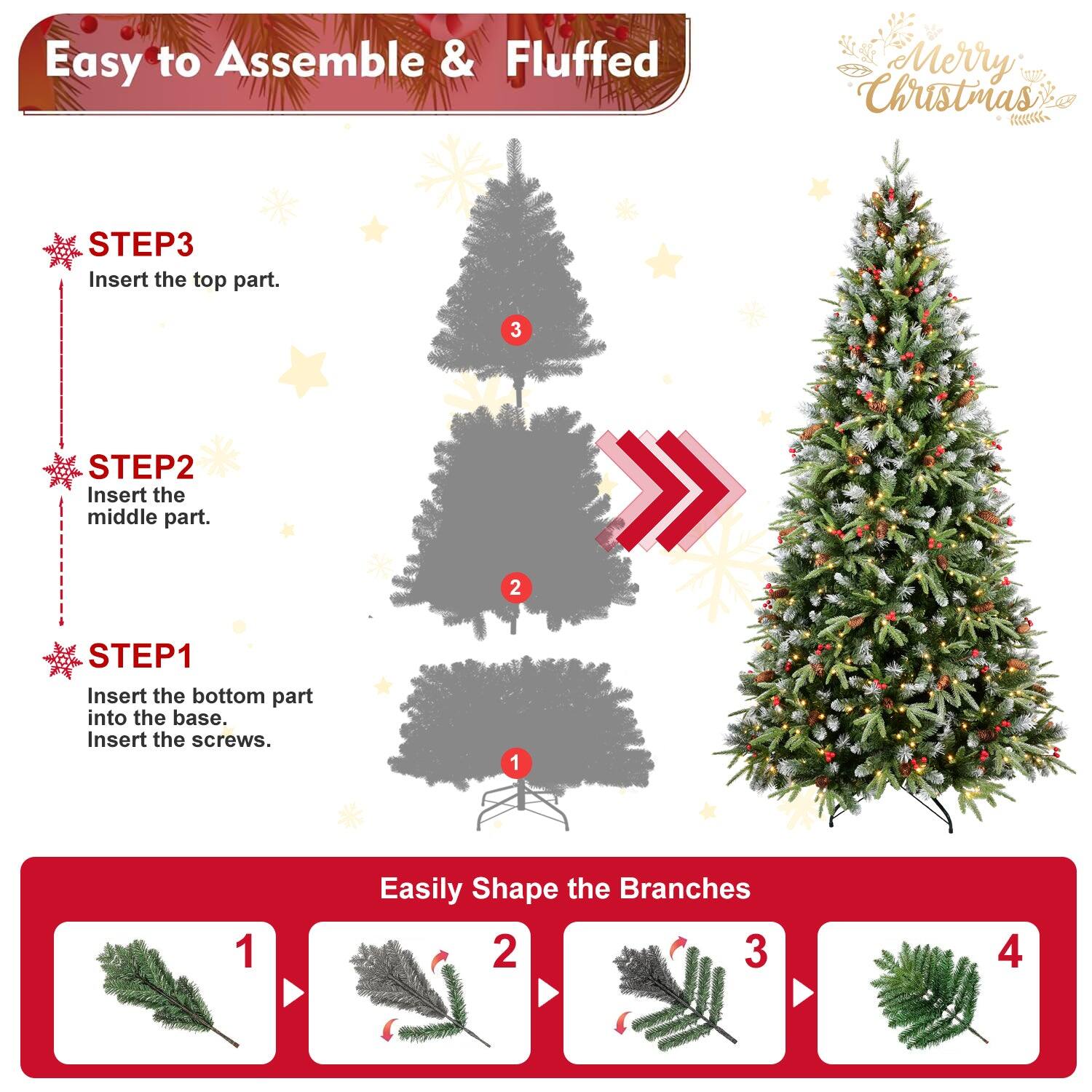 Easy to Assemble & Fluffed  
Merry Christmas  

STEP1  
Insert the bottom part into the base.  
Insert the screws.  

STEP2  
Insert the middle part.  

STEP3  
Insert the top part.  

Easily Shape the Branches  
1  
2  
3  
4