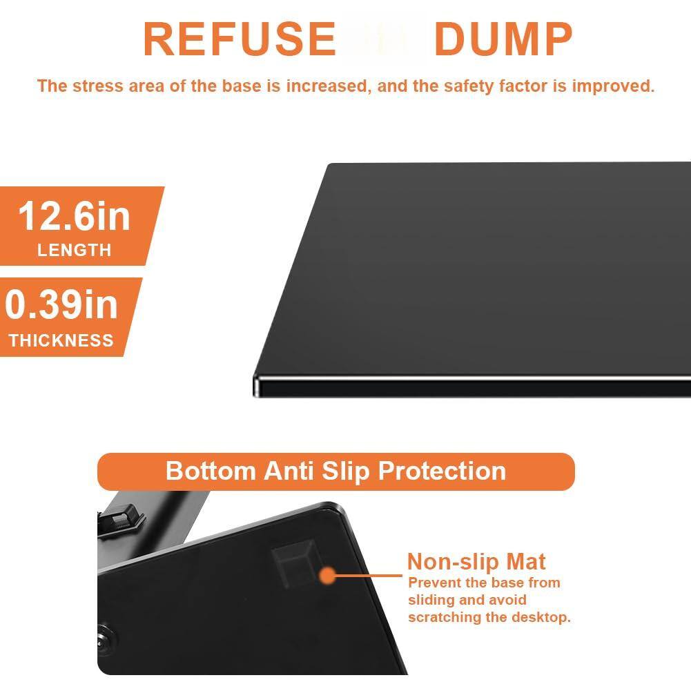 REFUSE DUMP  
The stress area of the base is increased, and the safety factor is improved.  

12.6in LENGTH  
0.39in THICKNESS  

Bottom Anti Slip Protection  
Non-slip Mat  
Prevent the base from sliding and avoid scratching the desktop.