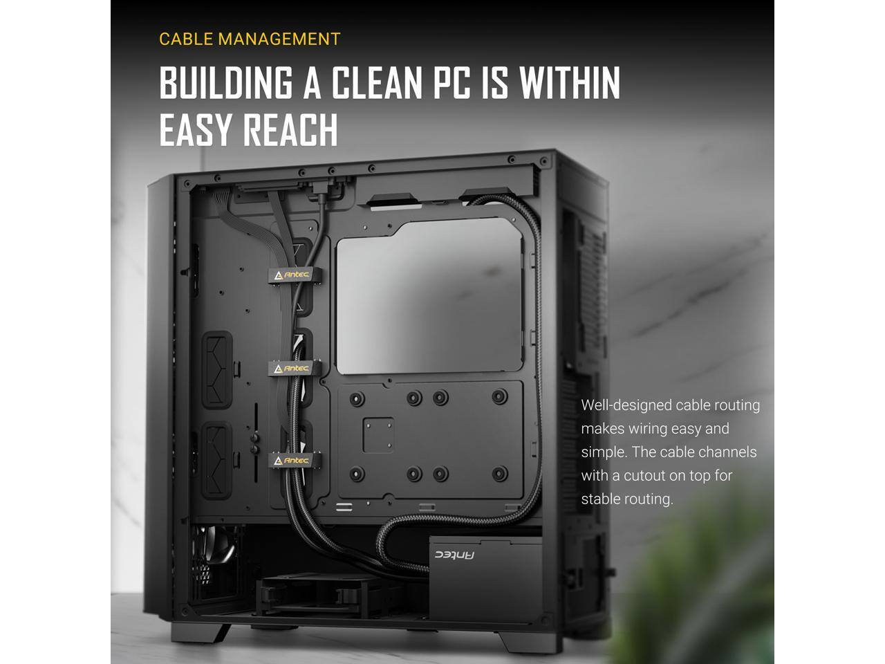 CABLE MANAGEMENT  
BUILDING A CLEAN PC IS WITHIN EASY REACH  

Well-designed cable routing makes wiring easy and simple. The cable channels with a cutout on top for stable routing.