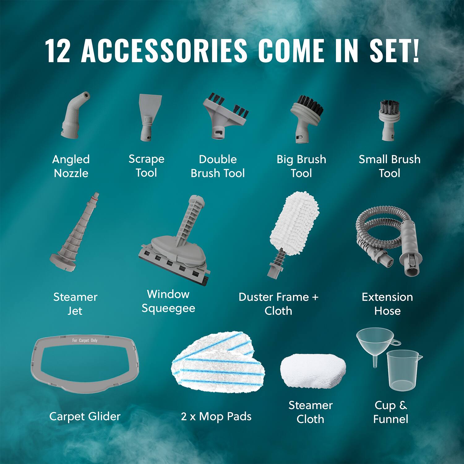 12 ACCESSORIES COME IN SET!

- Angled Nozzle
- Scrape Tool
- Double Brush Tool
- Big Brush Tool
- Small Brush Tool
- Steamer Jet
- Window Squeegee
- Duster Frame + Cloth
- Extension Hose
- Carpet Glider
- 2 x Mop Pads
- Steamer Cloth
- Cup & Funnel