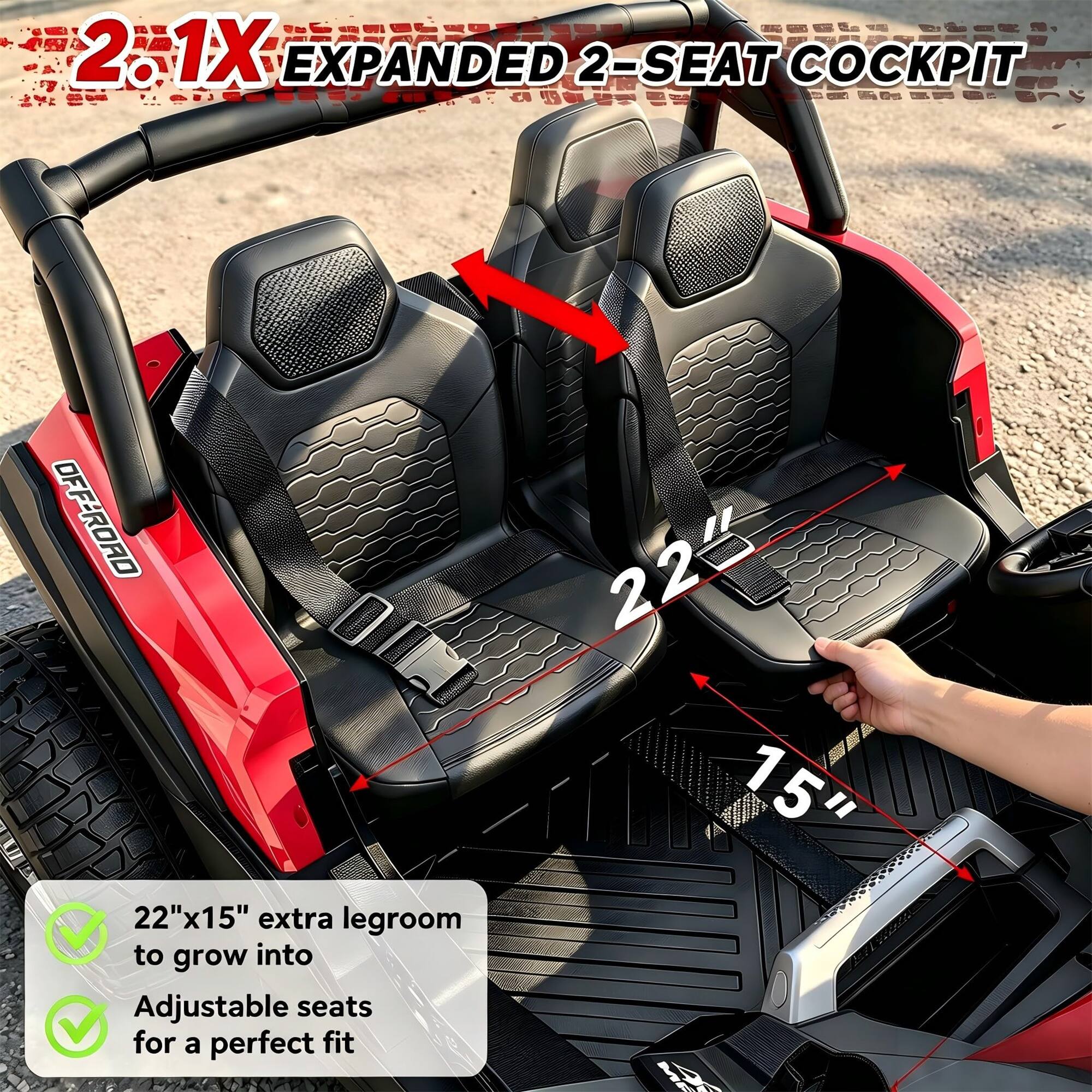 2.1X EXPANDED 2-SEAT COCKPIT

OFF-ROAD

22"x15" extra legroom to grow into

Adjustable seats for a perfect fit